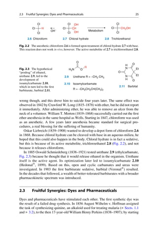 wrong though, and this drove him to suicide four years later. The same effect was
observed in 1842 by Crawford W. Long (1815–1878) with ether, but he did not report
it immediately. After administering ether, he was able to remove an ulcer from the
neck of a volunteer. William T. Morton (1819–1868) successfully carried out the first
ether anesthesia in the same hospital as Wells. Starting in 1847, chloroform was used
as an anesthetic. A few years later anesthesia became standard for surgical pro-
cedures, a real blessing for the suffering of humanity.
Oskar Liebreich (1839–1908) wanted to develop a depot form of chloroform 2.6
in 1868. Because chloral hydrate can be cleaved with base in an aqueous milieu, he
hoped that this could also happen in the body. Chloral hydrate is in fact a sedative,
but this is because of its active metabolite, trichloroethanol 2.8 (Fig. 2.2), and not
because it releases chloroform.
In 1885 Oswald Schmiedeberg (1838–1921) tested urethane 2.9 (ethylcarbamate,
Fig. 2.3) because he thought that it would release ethanol in the organism. Urethane
itself is the active agent. Its optimization later led to isoamylcarbamate 2.10
(Hedonal®
, 1899). Based on this, open and cyclic carbamates and ureas were
investigated. In 1903 the first barbiturate sedative, barbital (Veronal®
) resulted.
In the decades that followed, a wealth of better-tolerated barbiturates with a broader
pharmacokinetic spectrum was introduced.
2.3 Fruitful Synergies: Dyes and Pharmaceuticals
Dyes and pharmaceuticals have stimulated each other. The first synthetic dye was
the result of a failed drug synthesis. In 1856 August Wilhelm v. Hoffman assigned
the task of synthesizing quinine, an alkaloid used for treating malaria (▶ Sects. 1.1
and ▶ 3.2), to the then 17-year-old William Henry Perkins (1838–1907); by starting
Cl CH
Cl OH
H
Cl
Cl
CH2OH
Cl
Cl
OH−
2.6 Chloroform 2.7 Chloral hydrate 2.8 Trichlorethanol
Metabolism
Cl OH
Cl Cl
Fig. 2.2 The anesthetic chloroform 2.6 is formed upon treatment of chloral hydrate 2.7 with base.
This reaction does not work in vivo, however. The active metabolite of 2.7 is trichloroethanol 2.8.
O
R
2.9 Urethane R = −CH2 CH3
O
H2N
2.10 Isoamylcarbamate
O
H
N
N
O
O
Et
Et
H
2.11 Barbital
R = −CH2CH2CH(CH3)2
Fig. 2.3 The hypothetical
“prodrug” of ethanol,
urethane 2.9, led to the
development of
isoamylcarbamate 2.10,
which in turn led to the first
barbiturate, barbital 2.11.
2.3 Fruitful Synergies: Dyes and Pharmaceuticals 25
 