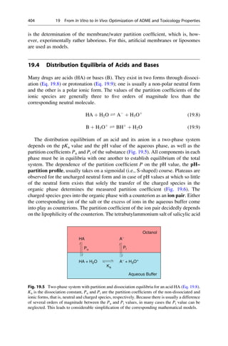 is the determination of the membrane/water partition coefficient, which is, how-
ever, experimentally rather laborious. For this, artificial membranes or liposomes
are used as models.
19.4 Distribution Equilibria of Acids and Bases
Many drugs are acids (HA) or bases (B). They exist in two forms through dissoci-
ation (Eq. 19.8) or protonation (Eq. 19.9); one is usually a non-polar neutral form
and the other is a polar ionic form. The values of the partition coefficients of the
ionic species are generally three to five orders of magnitude less than the
corresponding neutral molecule.
HA þ H2O Ð A
þ H3Oþ
(19.8)
B þ H3Oþ
Ð BHþ
þ H2O (19.9)
The distribution equilibrium of an acid and its anion in a two-phase system
depends on the pKa value and the pH value of the aqueous phase, as well as the
partition coefficients Pu and Pi of the substance (Fig. 19.5). All components in each
phase must be in equilibria with one another to establish equilibrium of the total
system. The dependence of the partition coefficient P on the pH value, the pH–
partition profile, usually takes on a sigmoidal (i.e., S-shaped) course. Plateaus are
observed for the uncharged neutral form and in case of pH values at which so little
of the neutral form exists that solely the transfer of the charged species in the
organic phase determines the measured partition coefficient (Fig. 19.6). The
charged species goes into the organic phase with a counterion as an ion pair. Either
the corresponding ion of the salt or the excess of ions in the aqueous buffer come
into play as counterions. The partition coefficient of the ion pair decidedly depends
on the lipophilicity of the counterion. The tetrabutylammonium salt of salicylic acid
Octanol
HA A−
Pi
HA + H2O A−
+ H3O+
Ka
Aqueous Buffer
Pu
Fig. 19.5 Two-phase system with partition and dissociation equilibria for an acid HA (Eq. 19.8).
Ka is the dissociation constant, Pu and Pi are the partition coefficients of the non-dissociated and
ionic forms, that is, neutral and charged species, respectively. Because there is usually a difference
of several orders of magnitude between the Pu and Pi values, in many cases the Pi value can be
neglected. This leads to considerable simplification of the corresponding mathematical models.
404 19 From In Vitro to In Vivo: Optimization of ADME and Toxicology Properties
 