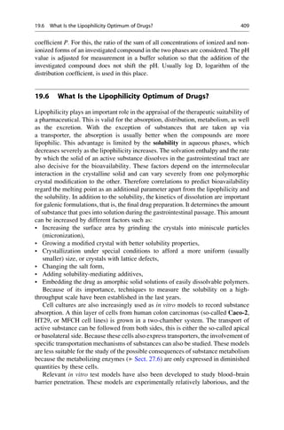 coefficient P. For this, the ratio of the sum of all concentrations of ionized and non-
ionized forms of an investigated compound in the two phases are considered. The pH
value is adjusted for measurement in a buffer solution so that the addition of the
investigated compound does not shift the pH. Usually log D, logarithm of the
distribution coefficient, is used in this place.
19.6 What Is the Lipophilicity Optimum of Drugs?
Lipophilicity plays an important role in the appraisal of the therapeutic suitability of
a pharmaceutical. This is valid for the absorption, distribution, metabolism, as well
as the excretion. With the exception of substances that are taken up via
a transporter, the absorption is usually better when the compounds are more
lipophilic. This advantage is limited by the solubility in aqueous phases, which
decreases severely as the lipophilicity increases. The solvation enthalpy and the rate
by which the solid of an active substance dissolves in the gastrointestinal tract are
also decisive for the bioavailability. These factors depend on the intermolecular
interaction in the crystalline solid and can vary severely from one polymorphic
crystal modification to the other. Therefore correlations to predict bioavailability
regard the melting point as an additional parameter apart from the lipophilicity and
the solubility. In addition to the solubility, the kinetics of dissolution are important
for galenic formulations, that is, the final drug preparation. It determines the amount
of substance that goes into solution during the gastrointestinal passage. This amount
can be increased by different factors such as:
• Increasing the surface area by grinding the crystals into miniscule particles
(micronization),
• Growing a modified crystal with better solubility properties,
• Crystallization under special conditions to afford a more uniform (usually
smaller) size, or crystals with lattice defects,
• Changing the salt form,
• Adding solubility-mediating additives,
• Embedding the drug as amorphic solid solutions of easily dissolvable polymers.
Because of its importance, techniques to measure the solubility on a high-
throughput scale have been established in the last years.
Cell cultures are also increasingly used as in vitro models to record substance
absorption. A thin layer of cells from human colon carcinomas (so-called Caco-2,
HT29, or MFCH cell lines) is grown in a two-chamber system. The transport of
active substance can be followed from both sides, this is either the so-called apical
or basolateral side. Because these cells also express transporters, the involvement of
specific transportation mechanisms of substances can also be studied. These models
are less suitable for the study of the possible consequences of substance metabolism
because the metabolizing enzymes (▶ Sect. 27.6) are only expressed in diminished
quantities by these cells.
Relevant in vitro test models have also been developed to study blood–brain
barrier penetration. These models are experimentally relatively laborious, and the
19.6 What Is the Lipophilicity Optimum of Drugs? 409
 