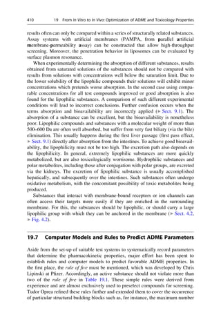 results often can only be compared within a series of structurally related substances.
Assay systems with artificial membranes (PAMPA, from parallel artificial
membrane-permeability assay) can be constructed that allow high-throughput
screening. Moreover, the penetration behavior in liposomes can be evaluated by
surface plasmon resonance.
When experimentally determining the absorption of different substances, results
obtained from saturated solutions of the substances should not be compared with
results from solutions with concentrations well below the saturation limit. Due to
the lower solubility of the lipophilic compounds their solutions will exhibit minor
concentrations which pretends worse absorption. In the second case using compa-
rable concentrations for all test compounds improved or good absorption is also
found for the lipophilic substances. A comparison of such different experimental
conditions will lead to incorrect conclusions. Further confusion occurs when the
terms absorption and bioavailability are incorrectly applied (▶ Sect. 9.1). The
absorption of a substance can be excellent, but the bioavailability is nonetheless
poor. Lipophilic compounds and substances with a molecular weight of more than
500–600 Da are often well absorbed, but suffer from very fast biliary (via the bile)
elimination. This usually happens during the first liver passage (first pass effect,
▶ Sect. 9.1) directly after absorption from the intestines. To achieve good bioavail-
ability, the lipophilicity must not be too high. The excretion path also depends on
the lipophilicity. In general, extremely lipophilic substances are more quickly
metabolized, but are also toxicologically worrisome. Hydrophilic substances and
polar metabolites, including those after conjugation with polar groups, are excreted
via the kidneys. The excretion of lipophilic substance is usually accomplished
hepatically, and subsequently over the intestines. Such substances often undergo
oxidative metabolism, with the concomitant possibility of toxic metabolites being
produced.
Substances that interact with membrane-bound receptors or ion channels can
often access their targets more easily if they are enriched in the surrounding
membrane. For this, the substances should be lipophilic, or should carry a large
lipophilic group with which they can be anchored in the membrane (▶ Sect. 4.2,
▶ Fig. 4.2).
19.7 Computer Models and Rules to Predict ADME Parameters
Aside from the set-up of suitable test systems to systematically record parameters
that determine the pharmacokinetic properties, major effort has been spent to
establish rules and computer models to predict favorable ADME properties. In
the first place, the rule of five must be mentioned, which was developed by Chris
Lipinski at Pfizer. Accordingly, an active substance should not violate more than
two of the rule of five in Table 19.1. These simple rules were derived from
experience and are almost exclusively used to preselect compounds for screening.
Tudor Oprea refined these rules further and extended them to cover the occurrence
of particular structural building blocks such as, for instance, the maximum number
410 19 From In Vitro to In Vivo: Optimization of ADME and Toxicology Properties
 