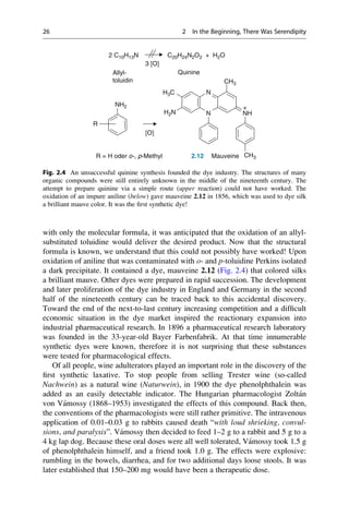 with only the molecular formula, it was anticipated that the oxidation of an allyl-
substituted toluidine would deliver the desired product. Now that the structural
formula is known, we understand that this could not possibly have worked! Upon
oxidation of aniline that was contaminated with o- and p-toluidine Perkins isolated
a dark precipitate. It contained a dye, mauveine 2.12 (Fig. 2.4) that colored silks
a brilliant mauve. Other dyes were prepared in rapid succession. The development
and later proliferation of the dye industry in England and Germany in the second
half of the nineteenth century can be traced back to this accidental discovery.
Toward the end of the next-to-last century increasing competition and a difficult
economic situation in the dye market inspired the reactionary expansion into
industrial pharmaceutical research. In 1896 a pharmaceutical research laboratory
was founded in the 33-year-old Bayer Farbenfabrik. At that time innumerable
synthetic dyes were known, therefore it is not surprising that these substances
were tested for pharmacological effects.
Of all people, wine adulterators played an important role in the discovery of the
first synthetic laxative. To stop people from selling Trester wine (so-called
Nachwein) as a natural wine (Naturwein), in 1900 the dye phenolphthalein was
added as an easily detectable indicator. The Hungarian pharmacologist Zoltán
von Vámossy (1868–1953) investigated the effects of this compound. Back then,
the conventions of the pharmacologists were still rather primitive. The intravenous
application of 0.01–0.03 g to rabbits caused death “with loud shrieking, convul-
sions, and paralysis”. Vámossy then decided to feed 1–2 g to a rabbit and 5 g to a
4 kg lap dog. Because these oral doses were all well tolerated, Vámossy took 1.5 g
of phenolphthalein himself, and a friend took 1.0 g. The effects were explosive:
rumbling in the bowels, diarrhea, and for two additional days loose stools. It was
later established that 150–200 mg would have been a therapeutic dose.
N
N
H3C
H2N NH
CH3
CH3
NH2
R = H oder o-, p-Methyl
C20H24N2O2 + H2O
3 [O]
[O]
+
2 C10H13N
2.12 Mauveine
Allyl-
toluidin
Quinine
R
Fig. 2.4 An unsuccessful quinine synthesis founded the dye industry. The structures of many
organic compounds were still entirely unknown in the middle of the nineteenth century. The
attempt to prepare quinine via a simple route (upper reaction) could not have worked. The
oxidation of an impure aniline (below) gave mauveine 2.12 in 1856, which was used to dye silk
a brilliant mauve color. It was the first synthetic dye!
26 2 In the Beginning, There Was Serendipity
 