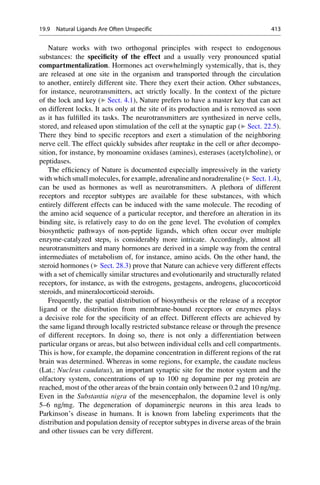 Nature works with two orthogonal principles with respect to endogenous
substances: the specificity of the effect and a usually very pronounced spatial
compartmentalization. Hormones act overwhelmingly systemically, that is, they
are released at one site in the organism and transported through the circulation
to another, entirely different site. There they exert their action. Other substances,
for instance, neurotransmitters, act strictly locally. In the context of the picture
of the lock and key (▶ Sect. 4.1), Nature prefers to have a master key that can act
on different locks. It acts only at the site of its production and is removed as soon
as it has fulfilled its tasks. The neurotransmitters are synthesized in nerve cells,
stored, and released upon stimulation of the cell at the synaptic gap (▶ Sect. 22.5).
There they bind to specific receptors and exert a stimulation of the neighboring
nerve cell. The effect quickly subsides after reuptake in the cell or after decompo-
sition, for instance, by monoamine oxidases (amines), esterases (acetylcholine), or
peptidases.
The efficiency of Nature is documented especially impressively in the variety
with which small molecules, for example, adrenaline and noradrenaline (▶ Sect. 1.4),
can be used as hormones as well as neurotransmitters. A plethora of different
receptors and receptor subtypes are available for these substances, with which
entirely different effects can be induced with the same molecule. The recoding of
the amino acid sequence of a particular receptor, and therefore an alteration in its
binding site, is relatively easy to do on the gene level. The evolution of complex
biosynthetic pathways of non-peptide ligands, which often occur over multiple
enzyme-catalyzed steps, is considerably more intricate. Accordingly, almost all
neurotransmitters and many hormones are derived in a simple way from the central
intermediates of metabolism of, for instance, amino acids. On the other hand, the
steroid hormones (▶ Sect. 28.3) prove that Nature can achieve very different effects
with a set of chemically similar structures and evolutionarily and structurally related
receptors, for instance, as with the estrogens, gestagens, androgens, glucocorticoid
steroids, and mineralocorticoid steroids.
Frequently, the spatial distribution of biosynthesis or the release of a receptor
ligand or the distribution from membrane-bound receptors or enzymes plays
a decisive role for the specificity of an effect. Different effects are achieved by
the same ligand through locally restricted substance release or through the presence
of different receptors. In doing so, there is not only a differentiation between
particular organs or areas, but also between individual cells and cell compartments.
This is how, for example, the dopamine concentration in different regions of the rat
brain was determined. Whereas in some regions, for example, the caudate nucleus
(Lat.: Nucleus caudatus), an important synaptic site for the motor system and the
olfactory system, concentrations of up to 100 ng dopamine per mg protein are
reached, most of the other areas of the brain contain only between 0.2 and 10 ng/mg.
Even in the Substantia nigra of the mesencephalon, the dopamine level is only
5–6 ng/mg. The degeneration of dopaminergic neurons in this area leads to
Parkinson’s disease in humans. It is known from labeling experiments that the
distribution and population density of receptor subtypes in diverse areas of the brain
and other tissues can be very different.
19.9 Natural Ligands Are Often Unspecific 413
 