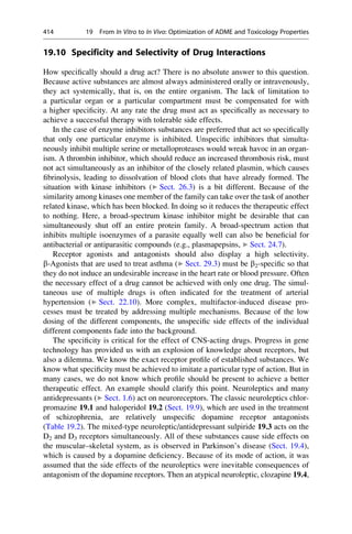 19.10 Specificity and Selectivity of Drug Interactions
How specifically should a drug act? There is no absolute answer to this question.
Because active substances are almost always administered orally or intravenously,
they act systemically, that is, on the entire organism. The lack of limitation to
a particular organ or a particular compartment must be compensated for with
a higher specificity. At any rate the drug must act as specifically as necessary to
achieve a successful therapy with tolerable side effects.
In the case of enzyme inhibitors substances are preferred that act so specifically
that only one particular enzyme is inhibited. Unspecific inhibitors that simulta-
neously inhibit multiple serine or metalloproteases would wreak havoc in an organ-
ism. A thrombin inhibitor, which should reduce an increased thrombosis risk, must
not act simultaneously as an inhibitor of the closely related plasmin, which causes
fibrinolysis, leading to dissolvation of blood clots that have already formed. The
situation with kinase inhibitors (▶ Sect. 26.3) is a bit different. Because of the
similarity among kinases one member of the family can take over the task of another
related kinase, which has been blocked. In doing so it reduces the therapeutic effect
to nothing. Here, a broad-spectrum kinase inhibitor might be desirable that can
simultaneously shut off an entire protein family. A broad-spectrum action that
inhibits multiple isoenzymes of a parasite equally well can also be beneficial for
antibacterial or antiparasitic compounds (e.g., plasmapepsins, ▶ Sect. 24.7).
Receptor agonists and antagonists should also display a high selectivity.
b-Agonists that are used to treat asthma (▶ Sect. 29.3) must be b2-specific so that
they do not induce an undesirable increase in the heart rate or blood pressure. Often
the necessary effect of a drug cannot be achieved with only one drug. The simul-
taneous use of multiple drugs is often indicated for the treatment of arterial
hypertension (▶ Sect. 22.10). More complex, multifactor-induced disease pro-
cesses must be treated by addressing multiple mechanisms. Because of the low
dosing of the different components, the unspecific side effects of the individual
different components fade into the background.
The specificity is critical for the effect of CNS-acting drugs. Progress in gene
technology has provided us with an explosion of knowledge about receptors, but
also a dilemma. We know the exact receptor profile of established substances. We
know what specificity must be achieved to imitate a particular type of action. But in
many cases, we do not know which profile should be present to achieve a better
therapeutic effect. An example should clarify this point. Neuroleptics and many
antidepressants (▶ Sect. 1.6) act on neuroreceptors. The classic neuroleptics chlor-
promazine 19.1 and haloperidol 19.2 (Sect. 19.9), which are used in the treatment
of schizophrenia, are relatively unspecific dopamine receptor antagonists
(Table 19.2). The mixed-type neuroleptic/antidepressant sulpiride 19.3 acts on the
D2 and D3 receptors simultaneously. All of these substances cause side effects on
the muscular–skeletal system, as is observed in Parkinson’s disease (Sect. 19.4),
which is caused by a dopamine deficiency. Because of its mode of action, it was
assumed that the side effects of the neuroleptics were inevitable consequences of
antagonism of the dopamine receptors. Then an atypical neuroleptic, clozapine 19.4,
414 19 From In Vitro to In Vivo: Optimization of ADME and Toxicology Properties
 