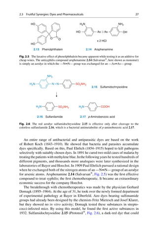 An entire range of antibacterial and antiparasitic dyes are based on the work
of Robert Koch (1843–1910). He showed that bacteria and parasites accumulate
dyes specifically. Based on this, Paul Ehrlich (1854–1915) hoped to kill pathogens
selectively with suitably chosen dyes. In 1891 he cured two mild cases of malaria by
treating the patients with methylene blue. In the following years he tested hundreds of
different pigments, and thousands more analogues were later synthesized in the
laboratories of Bayer and Hoechst. In 1909 Paul Ehrlich pursued a rational design
when he exchanged both of the nitrogen atoms of an —N═N— group of an azodye
for arsenic atoms. Arsphenamine 2.14 (Salvarsan®
, Fig. 2.5) was the first effective
compound to treat syphilis; the first chemotherapeutic. It became an extraordinary
economic success for the company Hoechst.
The breakthrough with chemotherapeutics was made by the physician Gerhard
Domagk (1895–1964). At the age of 31, he took over the newly formed department
of experimental pathology at Bayer in Elberfeld. Azo dyes bearing sulfonamide
groups had already been designed by the chemists Fritz Mietzsch and Josef Klarer,
but they showed no in vitro activity; Domagk tested these substances in strepto-
cocci-infected mice. By using this model, he found the first active substances in
1932. Sulfamidochrysoidine 2.15 (Protonsil®
, Fig. 2.6), a dark-red dye that could
As
HO
H2N
As
NH2
OH
O
O
HO
HO
2.13 Phenolphthalein 2.14 Arsphenamine
x 2 HCl
Fig. 2.5 The laxative effect of phenolphthalein became apparent while testing it as an additive for
cheap wines. The antisyphilis compound arsphenamine 2.14 (Salvarsan®
, here shown as monomer)
is simply an azodye in which the —N═N— group was exchanged for an —As═As— group.
H2N
H2N H2N
N N
NH2
SO2NH2
2.15 Sulfamidochrysoidine
2.16 Sulfanilamide 2.17 p-Aminobenzoic acid
SO2NH2 COOH
Fig. 2.6 The red azodye sulfamidochrysoidine 2.15 is effective only after cleavage to the
colorless sulfanilamide 2.16, which is a bacterial antimetabolite of p-aminobenzoic acid 2.17.
2.3 Fruitful Synergies: Dyes and Pharmaceuticals 27
 