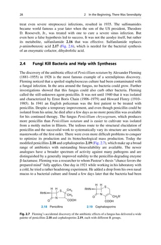 treat even severe streptococci infections, resulted in 1935. The sulfonamides
became world famous a year later when the son of the US president, Theodore
D. Roosevelt, Jr., was treated with one to cure a severe sinus infection. But
even here a false hypothesis led to success. It was not the azodye itself, but rather
its metabolite, sulfanilamide 2.16 that was effective. Sulfanilamide replaces
p-aminobenzoic acid 2.17 (Fig. 2.6), which is needed for the bacterial synthesis
of an enzymatic cofactor, dihydrofolic acid.
2.4 Fungi Kill Bacteria and Help with Syntheses
The discovery of the antibiotic effect of Penicillium notatum by Alexander Fleming
(1881–1955) in 1928 is the most famous example of a serendipitous discovery.
Fleming noticed that a spoiled staphylococcus culture had been contaminated with
a fungal infection. In the area around the fungus, no bacteria could grow. Further
investigations showed that this fungus could also curb other bacteria. Fleming
called the still-unknown agent penicillin. It was not until 1940 that it was isolated
and characterized by Ernst Boris Chain (1906–1979) and Howard Florey (1910–
1985). In 1941 an English policeman was the first patient to be treated with
penicillin. Despite a temporary improvement, and even though penicillin could be
isolated from his urine, he died after a few days as no more penicillin was available
for his continued therapy. The fungus Penicillium chrysogenum, which produces
more penicillin than Penicillium notatum and is easier to cultivate was isolated
from a moldy melon in Illinois. The tedious route to the structural elucidation of
penicillin and the successful work to systematically vary its structure are scientific
masterworks of the first order. There were even more difficult problems to conquer
to optimize its production and its biotechnological mass production. Today the
modified penicillins 2.18 and cephalosporins 2.19 (Fig. 2.7), which make up a broad
range of antibiotics with outstanding bioavailability are available. The newer
analogues have a broader spectrum of activity against many pathogens and are
distinguished by a generally improved stability to the penicillin-degrading enzyme
b-lactamase. Fleming was a researcher to whom Pasteur’s thesis “chance favors the
prepared mind” fully applies. One day in 1921 while working in his laboratory with
a cold, he tried a rather headstrong experiment. He added a drop from his own nasal
mucus to a bacterial culture and found a few days later that the bacteria had been
S
H H CH3
CH3
N
S
H H
RHN
RHN
N
O COOH
O CH2R⬘
COOH
2.18 Penicillins 2.19 Cephalosporins
Fig. 2.7 Fleming’s accidental discovery of the antibiotic effects of a fungus has delivered a wide
palette of penicillins 2.18 and cephalosporins 2.19, each with different R groups.
28 2 In the Beginning, There Was Serendipity
 