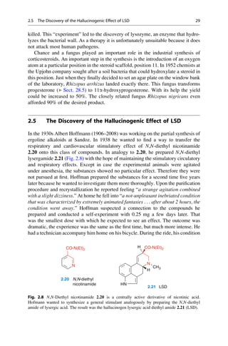 killed. This “experiment” led to the discovery of lysozyme, an enzyme that hydro-
lyzes the bacterial wall. As a therapy it is unfortunately unsuitable because it does
not attack most human pathogens.
Chance and a fungus played an important role in the industrial synthesis of
corticosteroids. An important step in the synthesis is the introduction of an oxygen
atom at a particular position in the steroid scaffold, position 11. In 1952 chemists at
the Upjohn company sought after a soil bacteria that could hydroxylate a steroid in
this position. Just when they finally decided to set an agar plate on the window bank
of the laboratory, Rhizopus arrhizus landed exactly there. This fungus transforms
progesterone (▶ Sect. 28.5) to 11a-hydroxyprogesterone. With its help the yield
could be increased to 50%. The closely related fungus Rhizopus nigricans even
afforded 90% of the desired product.
2.5 The Discovery of the Hallucinogenic Effect of LSD
In the 1930s Albert Hoffmann (1906–2008) was working on the partial synthesis of
ergoline alkaloids at Sandoz. In 1938 he wanted to find a way to transfer the
respiratory and cardiovascular stimulatory effect of N,N-diethyl nicotinamide
2.20 onto this class of compounds. In analogy to 2.20, he prepared N,N-diethyl
lysergamide 2.21 (Fig. 2.8) with the hope of maintaining the stimulatory circulatory
and respiratory effects. Except in case the experimental animals were agitated
under anesthesia, the substances showed no particular effect. Therefore they were
not pursued at first. Hoffman prepared the substances for a second time five years
later because he wanted to investigate them more thoroughly. Upon the purification
procedure and recrystallization he reported feeling “a strange agitation combined
with a slight dizziness.” At home he fell into “a not-unpleasant inebriated condition
that was characterized by extremely animated fantasies . . . after about 2 hours, the
condition went away.” Hoffman suspected a connection to the compounds he
prepared and conducted a self-experiment with 0.25 mg a few days later. That
was the smallest dose with which he expected to see an effect. The outcome was
dramatic, the experience was the same as the first time, but much more intense. He
had a technician accompany him home on his bicycle. During the ride, his condition
H
N
CO-N(Et)2
N
CH3
H
H CO-N(Et)2
HN
2.20 N,N-diethyl
nicotinamide
2.21 LSD
Fig. 2.8 N,N-Diethyl nicotinamide 2.20 is a centrally active derivative of nicotinic acid.
Hofmann wanted to synthesize a general stimulant analogously by preparing the N,N-diethyl
amide of lysergic acid. The result was the hallucinogen lysergic acid diethyl amide 2.21 (LSD).
2.5 The Discovery of the Hallucinogenic Effect of LSD 29
 