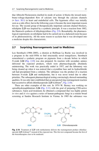 that Albrecht Fleckenstein clarified its mode of action: it blocks the inward mem-
brane-voltage-dependent flow of calcium ions through the calcium channels
(▶ Sect. 30.1) in heart and endothelial cells. The hypotonic effect was initially
seen as a side effect, but in the following years it became the most important reason
for use. The second group of therapeutically important calcium channel blockers,
nifedipine 2.23 was inspired by a synthetic principle. It was a reaction from 1882,
the Hantzsch synthesis of dihydropyridines (Fig. 2.9). Remarkably, the pharmaco-
logical experiments on nifedipine had to be carried out in a darkened room because
of its photosensitivity. All the more reason to acclaim that it was developed into
a medicine despite this characteristic.
2.7 Surprising Rearrangements Lead to Medicines
Leo Sternbach (1908–2005), a chemist at Hoffman La Roche was involved in
a program in the mid-1950s to find structurally novel tranquilizers. Sternbach
remembered a synthetic program on pigments from a decade before in which
N-oxide 2.24 (Fig. 2.10) was also prepared. Its reaction with secondary amines
delivered the expected products, which were pharmacologically absolutely
uninteresting. The work was practically ended in 1957, and the laboratory was
being cleaned up when it was noticed that a crystalline base and its hydrochloride
salt had precipitated from a solution. The substance was the product of a reaction
between N-oxide 2.24 and methylamine, but it was never tested due to other
priorities. The subsequent pharmacological testing convincingly showed outstanding
qualities. It was only later established that an unexpected ring rearrangement reaction
had occurred to afford chlordiazepoxide 2.25 (Librium®
, Fig. 2.10).
There are other examples of this sort. In 1974 W. Berney was working on
spirodihydronaphthalenes 2.26 (Fig. 2.11) with the goal of preparing CNS-active
substances. Upon acid treatment, he obtained a compound that was highly potent
in vitro and in vivo against a series of human-pathogenic fungi in a routine broad
screening at Sandoz Research Institute in Vienna. In 1985 the substance was
N
Cl
O−
Cl N+
N+
N
O−
N
H
CH3
Cl
CH3NH2
2.24 2.25 Chlorodiazepoxide
Fig. 2.10 Treatment of 2.25 with methylamine delivers the rearrangement product chlordiaz-
epoxide 2.25 (Librium®
) instead of the expected one. This first test compound became the first of
the benzodiazapine class to be marketed.
2.7 Surprising Rearrangements Lead to Medicines 31
 