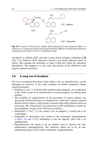 introduced as naftifine 2.27, and later a more potent analogue, terbinafine 2.28
(Fig. 2.11) followed. Both substances showed a previously unknown mode of
action. They damage the membrane of fungi in that they block the ergosteroe
biosynthesis. This happens in a very early step because of the inhibition of the
enzyme squalene epoxidase.
2.8 A Long List of Accidents
The list of accidental discoveries, from which a few are described here, can be
prolonged ad infinitum. A few more examples are briefly mentioned without
chemical formulae.
• Pethidine (▶ Sect. 3.3), the first fully synthetic opiate analgesic, was synthesized
in the 1930s as part of an anticonvulsives research program, by starting from
atropine.
• The suitability of antihistamines for the prevention of motion sickness was
discovered in Boston because of a treatment for a skin rash. A patient reported
that her motion sickness, which always occurred when riding a Boston street car
went away. The “clinical trial” was carried out in 1947 on hundreds of sailors on
the transatlantic voyage of the USNS General Ballou.
• Haloperidol (▶ Sect. 3.3) was meant to be an analgesic, it turned out to be
a neuroleptic.
• Imipramine is structurally very similar to the neuroleptic chlorpromazine
(▶ Sects. 1.6 and ▶ 8.5). Nonetheless it has the opposite effect and is an
antidepressant.
• Phenylbutazone was meant to be an additive used to dissolve the anti-
inflammatory aminophenazone. The substance turned out to be an anti-
inflammatory agent itself as did its metabolite, oxyphenbutazone.
N N
CH3
2.27 Naftifine
H+
N CH3
HO
N
2.26
N
CH3 tBu
2.28 Terbinafine
Fig. 2.11 Instead of CNS activity, naftifine 2.27, prepared from spiro-compound 2.26, is an
antimycotic. A comparison with the more portent terbinafine 2.28 shows that the phenyl group can
advantageously be replaced with a tert-butylethinyl group.
32 2 In the Beginning, There Was Serendipity
 