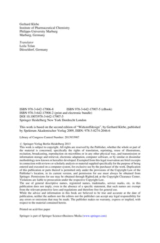 Gerhard Klebe
Institute of Pharmaceutical Chemistry
Philipps-University Marburg
Marburg, Germany
Translator
Leila Telan
D€
usseldorf, Germany
ISBN 978-3-642-17906-8 ISBN 978-3-642-17907-5 (eBook)
ISBN 978-3-642-17908-2 (print and electronic bundle)
DOI 10.1007/978-3-642-17907-5
Springer Heidelberg New York Dordrecht London
This work is based on the second edition of “Wirkstoffdesign”, by Gerhard Klebe, published
by Spektrum Akademischer Verlag 2009, ISBN: 978-3-8274-2046-6
Library of Congress Control Number: 2013933987
# Springer-Verlag Berlin Heidelberg 2013
This work is subject to copyright. All rights are reserved by the Publisher, whether the whole or part of
the material is concerned, specifically the rights of translation, reprinting, reuse of illustrations,
recitation, broadcasting, reproduction on microfilms or in any other physical way, and transmission or
information storage and retrieval, electronic adaptation, computer software, or by similar or dissimilar
methodology now known or hereafter developed. Exempted from this legal reservation are brief excerpts
in connection with reviews or scholarly analysis or material supplied specifically for the purpose of being
entered and executed on a computer system, for exclusive use by the purchaser of the work. Duplication
of this publication or parts thereof is permitted only under the provisions of the Copyright Law of the
Publisher’s location, in its current version, and permission for use must always be obtained from
Springer. Permissions for use may be obtained through RightsLink at the Copyright Clearance Center.
Violations are liable to prosecution under the respective Copyright Law.
The use of general descriptive names, registered names, trademarks, service marks, etc. in this
publication does not imply, even in the absence of a specific statement, that such names are exempt
from the relevant protective laws and regulations and therefore free for general use.
While the advice and information in this book are believed to be true and accurate at the date of
publication, neither the authors nor the editors nor the publisher can accept any legal responsibility for
any errors or omissions that may be made. The publisher makes no warranty, express or implied, with
respect to the material contained herein.
Printed on acid-free paper
Springer is part of Springer Science+Business Media (www.springer.com)
 