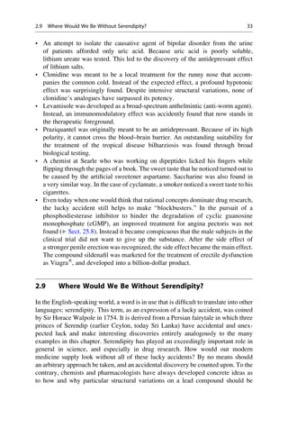 • An attempt to isolate the causative agent of bipolar disorder from the urine
of patients afforded only uric acid. Because uric acid is poorly soluble,
lithium ureate was tested. This led to the discovery of the antidepressant effect
of lithium salts.
• Clonidine was meant to be a local treatment for the runny nose that accom-
panies the common cold. Instead of the expected effect, a profound hypotonic
effect was surprisingly found. Despite intensive structural variations, none of
clonidine’s analogues have surpassed its potency.
• Levamisole was developed as a broad-spectrum anthelmintic (anti-worm agent).
Instead, an immunomodulatory effect was accidently found that now stands in
the therapeutic foreground.
• Praziquantel was originally meant to be an antidepressant. Because of its high
polarity, it cannot cross the blood–brain barrier. An outstanding suitability for
the treatment of the tropical disease bilharziosis was found through broad
biological testing.
• A chemist at Searle who was working on dipeptides licked his fingers while
flipping through the pages of a book. The sweet taste that he noticed turned out to
be caused by the artificial sweetener aspartame. Saccharine was also found in
a very similar way. In the case of cyclamate, a smoker noticed a sweet taste to his
cigarettes.
• Even today when one would think that rational concepts dominate drug research,
the lucky accident still helps to make “blockbusters.” In the pursuit of a
phosphodiesterase inhibitor to hinder the degradation of cyclic guanosine
monophosphate (cGMP), an improved treatment for angina pectoris was not
found (▶ Sect. 25.8). Instead it became conspicuous that the male subjects in the
clinical trial did not want to give up the substance. After the side effect of
a stronger penile erection was recognized, the side effect became the main effect.
The compound sildenafil was marketed for the treatment of erectile dysfunction
as Viagra®
, and developed into a billion-dollar product.
2.9 Where Would We Be Without Serendipity?
In the English-speaking world, a word is in use that is difficult to translate into other
languages: serendipity. This term, as an expression of a lucky accident, was coined
by Sir Horace Walpole in 1754. It is derived from a Persian fairytale in which three
princes of Serendip (earlier Ceylon, today Sri Lanka) have accidental and unex-
pected luck and make interesting discoveries entirely analogously to the many
examples in this chapter. Serendipity has played an exceedingly important role in
general in science, and especially in drug research. How would our modern
medicine supply look without all of these lucky accidents? By no means should
an arbitrary approach be taken, and an accidental discovery be counted upon. To the
contrary, chemists and pharmacologists have always developed concrete ideas as
to how and why particular structural variations on a lead compound should be
2.9 Where Would We Be Without Serendipity? 33
 