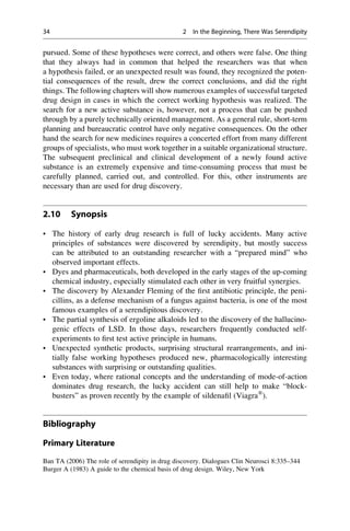 pursued. Some of these hypotheses were correct, and others were false. One thing
that they always had in common that helped the researchers was that when
a hypothesis failed, or an unexpected result was found, they recognized the poten-
tial consequences of the result, drew the correct conclusions, and did the right
things. The following chapters will show numerous examples of successful targeted
drug design in cases in which the correct working hypothesis was realized. The
search for a new active substance is, however, not a process that can be pushed
through by a purely technically oriented management. As a general rule, short-term
planning and bureaucratic control have only negative consequences. On the other
hand the search for new medicines requires a concerted effort from many different
groups of specialists, who must work together in a suitable organizational structure.
The subsequent preclinical and clinical development of a newly found active
substance is an extremely expensive and time-consuming process that must be
carefully planned, carried out, and controlled. For this, other instruments are
necessary than are used for drug discovery.
2.10 Synopsis
• The history of early drug research is full of lucky accidents. Many active
principles of substances were discovered by serendipity, but mostly success
can be attributed to an outstanding researcher with a “prepared mind” who
observed important effects.
• Dyes and pharmaceuticals, both developed in the early stages of the up-coming
chemical industry, especially stimulated each other in very fruitful synergies.
• The discovery by Alexander Fleming of the first antibiotic principle, the peni-
cillins, as a defense mechanism of a fungus against bacteria, is one of the most
famous examples of a serendipitous discovery.
• The partial synthesis of ergoline alkaloids led to the discovery of the hallucino-
genic effects of LSD. In those days, researchers frequently conducted self-
experiments to first test active principle in humans.
• Unexpected synthetic products, surprising structural rearrangements, and ini-
tially false working hypotheses produced new, pharmacologically interesting
substances with surprising or outstanding qualities.
• Even today, where rational concepts and the understanding of mode-of-action
dominates drug research, the lucky accident can still help to make “block-
busters” as proven recently by the example of sildenafil (Viagra®
).
Bibliography
Primary Literature
Ban TA (2006) The role of serendipity in drug discovery. Dialogues Clin Neurosci 8:335–344
Burger A (1983) A guide to the chemical basis of drug design. Wiley, New York
34 2 In the Beginning, There Was Serendipity
 
