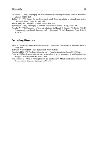 de Stevens G (1986) Serendipity and structured research in drug discovery. Fortschr Arzneimit-
telforsch 30:189–203
Kubinyi H (1999) Chance favors the prepared mind. From serendipity to rational drug design.
J Receptor Signal Transd Res 19:15–39
Restak RM (1994) Receptors. Bantam Books, New York
Roberts RM (1989) Serendipity. Accidental discoveries in science. Wiley, New York
Sneader W (1990) Chronology of drug introductions. In: Hansch C, Sammes PG, Taylor JB (eds)
Comprehensive medicinal chemistry, vol 1, Kennewell PD (ed). Pergamon Press, Oxford,
S.7–S.80
Secondary Literature
Cahn A, Hepp P (1886) Das Antifebrin, ein neues Fiebermittel. Centralblatt f€
ur Klinische Medizin
7:561–564
Hofmann A (1993) LSD – mein Sorgenkind, dtv/Klett-Cotta
Sternbach LH (1978) The Benzodiazepine story. Fortschr Arzneimittelforsch 22:229–266
St€
utz A (1987) Allylamine derivatives – a new class of active substances in antifungal chemo-
therapy. Angew Chem Int Ed 26:320–328
von Vámossy Z (1900) Ist Phenolphthalein ein unsch€
adliches Mittel zum Kenntlichmachen von
Tresterweinen? Chemiker-Zeitung 24:679–680
Bibliography 35
 