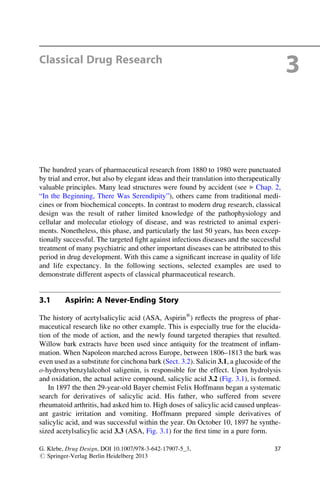 Classical Drug Research
3
The hundred years of pharmaceutical research from 1880 to 1980 were punctuated
by trial and error, but also by elegant ideas and their translation into therapeutically
valuable principles. Many lead structures were found by accident (see ▶ Chap. 2,
“In the Beginning, There Was Serendipity”), others came from traditional medi-
cines or from biochemical concepts. In contrast to modern drug research, classical
design was the result of rather limited knowledge of the pathophysiology and
cellular and molecular etiology of disease, and was restricted to animal experi-
ments. Nonetheless, this phase, and particularly the last 50 years, has been excep-
tionally successful. The targeted fight against infectious diseases and the successful
treatment of many psychiatric and other important diseases can be attributed to this
period in drug development. With this came a significant increase in quality of life
and life expectancy. In the following sections, selected examples are used to
demonstrate different aspects of classical pharmaceutical research.
3.1 Aspirin: A Never-Ending Story
The history of acetylsalicylic acid (ASA, Aspirin®
) reflects the progress of phar-
maceutical research like no other example. This is especially true for the elucida-
tion of the mode of action, and the newly found targeted therapies that resulted.
Willow bark extracts have been used since antiquity for the treatment of inflam-
mation. When Napoleon marched across Europe, between 1806–1813 the bark was
even used as a substitute for cinchona bark (Sect. 3.2). Salicin 3.1, a glucoside of the
o-hydroxybenzylalcohol saligenin, is responsible for the effect. Upon hydrolysis
and oxidation, the actual active compound, salicylic acid 3.2 (Fig. 3.1), is formed.
In 1897 the then 29-year-old Bayer chemist Felix Hoffmann began a systematic
search for derivatives of salicylic acid. His father, who suffered from severe
rheumatoid arthritis, had asked him to. High doses of salicylic acid caused unpleas-
ant gastric irritation and vomiting. Hoffmann prepared simple derivatives of
salicylic acid, and was successful within the year. On October 10, 1897 he synthe-
sized acetylsalicylic acid 3.3 (ASA, Fig. 3.1) for the first time in a pure form.
G. Klebe, Drug Design, DOI 10.1007/978-3-642-17907-5_3,
# Springer-Verlag Berlin Heidelberg 2013
37
 