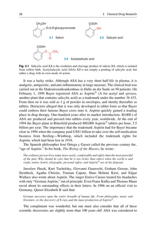 It was a lucky strike. Although ASA has a very short half-life in plasma, it is
analgetic, antipyretic, and anti-inflammatory in large measure. The clinical trial was
carried out at the Diakonissenkrankenhaus in Halle an der Saale on 50 patients. On
February 1, 1899 Bayer registered ASA as Aspirin®
(A for acetyl and spiraea,
another plant that contains salicylic acid) as a trademark under the number 36 433.
From then on it was sold as 1 g of powder in envelopes, and shortly thereafter as
tablets. Detractors alleged that it was only developed in tablet form so that Bayer
could emboss their famous Bayer cross onto it. Aspirin quickly gained a leading
place in drug therapy. One-hundred years after its market introduction, 40,000 t of
ASA are produced and pressed into tablets every year, worldwide. At the end of
1994 the Bayer plant in Bitterfeld produced 400,000 Aspirin®
tablets per hour, 3.5
billion per year. The importance that the trademark Aspirin had for Bayer became
clear in 1994 when the company paid US$1 billion to take over the self-medication
business from Sterling—Winthrop, which included the trademark rights for
Aspirin, which had been lost in 1918.
The Spanish philosopher José Ortega y Gasset called the previous century the‚
“age of Aspirin.” In his book‚ The Rising of the Masses, he wrote:
The ordinary person lives today more easily, comfortably and safely than the most powerful
of the past. Why should he care that he is not richer than others when the world is and
roads, trains, hotels, telegraphs, personal safety, and Aspirin®
are at his disposal.
Jaroslaw Hasek, Kurt Tucholsky, Giovanni Guareschi, Graham Greene, John
Steinbeck, Agatha Christie, Truman Capote, Hans Helmut Kirst, and Edgar
Wallace also wrote about Aspirin. The singer Enrico Caruso treated his headaches
with only “German Aspirin,” out of principle. Even Franz Kafka and Thomas Mann
raved about its outstanding effects in their letters. In 1986 on an official visit to
Germany, Queen Elizabeth II said that:
German successes span the entire breadth of human life. From philosophy, music and
literature, to the discovery of X-rays and the mass production of Aspirin®
.
The compliment was wonderful, but one must also consider that all of these
scientific discoveries are slightly more than 100 years old! ASA was considered to
O-b-D-glucopyranoside
3.1 Salicin 3.2 Salicylic acid
CH2OH COOH
OH
COOH
O CH3
3.3 Acetylsalicylic acid
O
Fig. 3.1 Salicylic acid 3.2 is the oxidation and cleavage product of salicin 3.1, which is isolated
from willow bark. Acetylsalicylic acid (ASA) 3.3 is not simply a prodrug of salicylic acid, but
rather a drug with its own mode of action.
38 3 Classical Drug Research
 