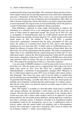 prophylactically before long-haul flights. The constricted sitting and lack of move-
ment coupled with the dry air and reduced pressure in the cabin lead to dehydration
and cause a “thickening” of the blood. The economy-class syndrome typically leads
to jet legs and increases the risk of embolism and vein thromboses. Here ASA can
offer a measure of protection. On the other hand, its use before surgical procedures
is not recommended. No surgeon wants an increased bleeding risk for the patient as
a result of diminished coagulation competence during a procedure.
Felix Hoffmann’s approach of using simple derivatization to improve the
tolerability of a substance led to a new therapeutic principle 100 years ago, the
value of which cannot be appreciated enough. The victory lap of ASA was, and
is, unstoppable. A German/Austrian study on 13,300 patients showed that ASA
therapy reduces the mortality of a heart attack by 17%, and the number of non-fatal
repeat attacks by 30%. On October 9, 1985 the US FDA, a normally
conservative organization, announced that the daily consumption of ASA can
reduce the chances of a recurrent heart attack by 20%, and in some high-risk
populations by even more than 50%. A further study on 22,000 physicians inves-
tigated the influence of regular ASA use on the chances of heart attack. Here, the
physicians were not the experimenters but the patients. The study was prematurely
ended when it was established that the control group had 18 lethal and 171 non-
lethal heart attacks, whereas the ASA-treated group had 5 lethal and 99 non-lethal
heart attacks: altogether a reduction of 50%. A study on 90,000 nurses showed the
same protective effect in women. The risk of a first heart attack was reduced by
30%. This marked the introduction of ASA as a “preventive medicine.”
A six-year study of 600,000 volunteers is worth an entry in the Guinness Book of
World Records. After the results were in, it appeared that ASA reduces the risk of
lethal colon cancer by 40%. Even this effect has a plausible explanation.
Malondialdehyde, a metabolite of prostaglandines, damages DNA. Mutations in
the so-called tumor-suppressor gene TP53 occur in human colon tumors particu-
larly frequently. This causes the cancer cells to lose the ability to regulate their
growth, and they grow uncontrollably. It could also be entirely different. As a result
of gastrointestinal bleeding, a possible side effect of ASA, the treated group was
probably more frequently examined than the control group. It is entirely conceiv-
able that the colon cancer was therefore found in an earlier stage in which it was
more easily operable.
Since 1992 Aspirin®
is available as a chewable tablet. In this form it is buffered
with calcium carbonate, the absorption is much faster, and the side effects are
reduced. ASA has had an unbelievable career, particularly if one considers that it
would never have had a chance under modern criteria to be approved. Its short
plasma half-life, the irreversible protein inhibition, and the high doses would have
met today’s exclusion criteria. A definitive end point in its hypothetical modern
development would be the teratogenicity seen in rats. A pathological result in
toxicity studies with this animal model will definitely lead to discontinuation,
because who would dare to wager that a teratogenic effect occurs in rodents, but
not in humans. Aspirin®
— really a never-ending story.
3.1 Aspirin: A Never-Ending Story 41
 