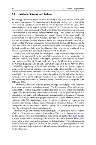 3.2 Malaria: Success and Failure
The therapy of malaria begins with the discovery of cinchona, around which there
are numerous legends. The nicest and most frequently cited version is that of the
fever-stricken Countess Cinchon, the wife of the Spanish viceroy in Lima, Peru,
who was healed by the doctor Juan de Vega in 1638. On the advice of the town
magistrate of Loja, Quinquina the “bark of the barks” (therefore the confusing name
“cinchona bark”) was brought in from 800 km away. The Countess was allegedly
healed and from then on distributed the powder herself. In the older works, the
cinchona bark was also called “Countess powder” or “Jesuit powder.” Perhaps it
was also true that the Indians, who were forced into compulsory service in the silver
mines by their Christian conquerors, chewed the bark to fight off shivering in the
cold. The clever Jesuits took note of these observations, and thought that chewing
the bark would also help with the shivering that comes from a malarial fever
episode. Cinchona then came back to Europe with the Jesuits.
Malaria, the remittent fever, is a widespread tropical and sub-tropical disease.
Because it is transmitted by the anopheles mosquito, it occurs particularly in
wetlands. Even the city Buenos Aires (Span. “good airs”) was badly hit by malaria
(Ital. mala aria¼“bad airs”). Alexander the Great, the Gothic King Alarich, and
the German Emperors Otto II and Heinrich IV died of it. Even Albrecht D€
urer
(1471–1528) apparently suffered from malaria. He sent his private physician
a drawing of himself in which he was wearing only a loincloth. His right hand is
over his spleen with the additional text that do der gelb Fleck ist vnd mit dem Finger
drawff dewt, do ist mir we (there where the yellow spot is and where the finger
points, is where it hurts). In Europe malaria was still widespread until the middle of
the last century. In the north of Germany, the last epidemics were in the years 1896,
1918, and 1926.
The miasma, emissions from the ground, swamps, and corpses, were long seen
as the source of malaria and other epidemics. The Roman author Marcus Terrentius
Varrus (116–127 BC) suspected back then that small invisible organisms might be
responsible. Toward the end of the nineteenth century, the anopheles mosquito was
identified as the vector, and a plasmodium was recognized as the cause of malaria.
Around 1930 about 700 million people were infected, and in 2003 the number was
estimated to be 300–500 million. Up to 1.2 million people die every year, mostly
children under the age of 5, and many others retain permanent damage. Psychiatric
changes are also a consequence. The term “spleen” for eccentricity originally came
from the enlarged spleen that malaria causes.
It should not go unmentioned that heterozygotic (i.e, genetically mixed) carriers
of sickle cell anemia are protected from malaria. This genetic form of anemia was
the first disease for which the molecular cause could be identified (▶ Sect. 12.12).
A single amino acid in the hemoglobin of those afflicted is mutated. This causes
hemoglobin to aggregate, and the erythrocyte shrinks together. The malaria parasite
cannot adequately reproduce in such an erythrocyte. This partial protection from
malaria has abetted the spread of sickle cell anemia in malaria-endemic areas, but
not in other areas.
42 3 Classical Drug Research
 