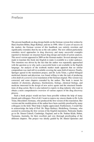 Preface
The present handbook on drug design builds on the German version first written by
Hans-Joachim Böhm, Hugo Kubinyi, and me in 1996. After 12 years of success on
the market, the German version of this handbook was entirely rewritten and
significantly extended, then by me as the sole author. The new edition particularly
considers novel approaches in drug discovery and many successful examples
reported in literature on structure-based drug design and mode-of-action analysis.
This novel version appeared in 2009 on the German market. Several attempts were
made to translate this book into English to make it available to a wider audience.
This intention was driven by the fact that the author was repeatedly approached
with the question as to why such a successful book is not available in the English
language. An analysis of the textbook market made apparent that no similar
compendium was (and still is) available covering the same field of interest. Finally,
Springer agreed in the translation project, and Dr. Leila Telan, a gifted bilingual
medicinal chemist and physician, was found willing to take the task of producing
a first draft of a cover-to-cover translation of the German original. This version was
corrected, and some chapters extended by the author. The book is meant for
students of chemistry, pharmacy, biochemistry, biology, chemical biology, and
medicine interested in the design of new active agents and the structural founda-
tions of drug action. But it is also tailored to experts in drug industry who want to
obtain a more comprehensive overview of various aspects of the drug discovery
process.
Such a book project would not have been possible without the help of many
friends and colleagues. First of all, I want to express my sincere thanks to Dr. Leila
Telan, D€
usseldorf, Germany, who produced the first version of this translation. Her
version and the modifications of the author have been carefully proofread by many
colleagues in the field. Their help is highly appreciated. Furthermore, I would like
to acknowledge the help of Prof. Dr. Hugo Kubinyi, Heidelberg, Germany, who
assisted in correcting the first version of the English translation. Particular thanks
go to Dr. Simon Cottrell, Cambridge, England, and to Dr. Nathan Kilah, Hobat,
Tasmania, Australia, for their excellent and very thorough proofreading of the
different chapters. The project was ideally guided by Dr. Daniel Quinones and
v
 