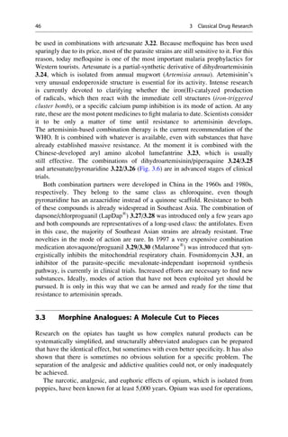be used in combinations with artesunate 3.22. Because mefloquine has been used
sparingly due to its price, most of the parasite strains are still sensitive to it. For this
reason, today mefloquine is one of the most important malaria prophylactics for
Western tourists. Artesunate is a partial-synthetic derivative of dihydroartemisinin
3.24, which is isolated from annual mugwort (Artemisia annua). Artemisinin’s
very unusual endoperoxide structure is essential for its activity. Intense research
is currently devoted to clarifying whether the iron(II)-catalyzed production
of radicals, which then react with the immediate cell structures (iron-triggered
cluster bomb), or a specific calcium pump inhibition is its mode of action. At any
rate, these are the most potent medicines to fight malaria to date. Scientists consider
it to be only a matter of time until resistance to artemisinin develops.
The artemisinin-based combination therapy is the current recommendation of the
WHO. It is combined with whatever is available, even with substances that have
already established massive resistance. At the moment it is combined with the
Chinese-developed aryl amino alcohol lumefantrine 3.23, which is usually
still effective. The combinations of dihydroartemisinin/piperaquine 3.24/3.25
and artesunate/pyronaridine 3.22/3.26 (Fig. 3.6) are in advanced stages of clinical
trials.
Both combination partners were developed in China in the 1960s and 1980s,
respectively. They belong to the same class as chloroquine, even though
pyronaridine has an azaacridine instead of a quinone scaffold. Resistance to both
of these compounds is already widespread in Southeast Asia. The combination of
dapsone/chlorproguanil (LapDap®
) 3.27/3.28 was introduced only a few years ago
and both compounds are representatives of a long-used class: the antifolates. Even
in this case, the majority of Southeast Asian strains are already resistant. True
novelties in the mode of action are rare. In 1997 a very expensive combination
medication atovaquone/proguanil 3.29/3.30 (Malarone®
) was introduced that syn-
ergistically inhibits the mitochondrial respiratory chain. Fosmidomycin 3.31, an
inhibitor of the parasite-specific mevalonate-independant isoprenoid synthesis
pathway, is currently in clinical trials. Increased efforts are necessary to find new
substances. Ideally, modes of action that have not been exploited yet should be
pursued. It is only in this way that we can be armed and ready for the time that
resistance to artemisinin spreads.
3.3 Morphine Analogues: A Molecule Cut to Pieces
Research on the opiates has taught us how complex natural products can be
systematically simplified, and structurally abbreviated analogues can be prepared
that have the identical effect, but sometimes with even better specificity. It has also
shown that there is sometimes no obvious solution for a specific problem. The
separation of the analgesic and addictive qualities could not, or only inadequately
be achieved.
The narcotic, analgesic, and euphoric effects of opium, which is isolated from
poppies, have been known for at least 5,000 years. Opium was used for operations,
46 3 Classical Drug Research
 