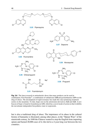 but is also a traditional drug of abuse. The importance of its abuse in the cultural
history of humanity is illustrated, among other places, in the “Opium Wars” of the
nineteenth century. In 1840 the Chinese wanted to stop the English from importing
opium and burned 20,000 cases of it; this led to a 2-year-long war between the two
countries.
N
N
N
N
N Cl
N
Cl
3.25 Piperaquine
HN
OH
N O
N
N
N
Cl
CH3
3.26 Pyronaridine
S
O
O
H2N NH2
3.27 Dapsone
N Cl
N
N
H
CH3
CH3
H2N
NH2
NH2
N Cl
N
N
H
CH3
CH3
H2N
Cl
3.28 Chlorproguanil
O
Cl
O
OH
3.29 Atovaquone
3.30 Proguanil
N
O
H
OH
P
O–
O
OH
Na+
3.31 Fosmidomycin
Fig. 3.6 The latest research in antimalarials shows that many products can be used in
combination. First Fansidar®
, a combination of sulfadoxine 3.18 and pyrimethamine 3.19 was the
drug of choice. The development of rapid resistance has made this once-promising treatment
useless in the meantime. To date, hopes rest on the artemisinin derivatives 3.22 and 3.24. A new
beacon of hope is found in fosmidomycin 3.31, which has a novel mode of action in that it inhibits
the mevalonate-independent biosynthetic route to isoprenoids.
48 3 Classical Drug Research
 