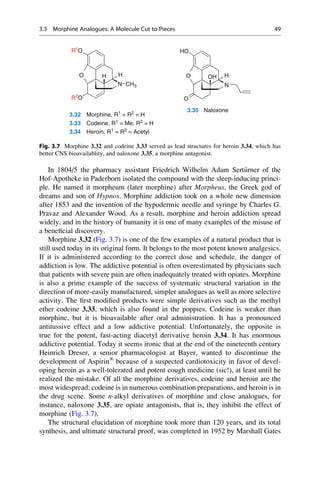 In 1804/5 the pharmacy assistant Friedrich Wilhelm Adam Sert€
urner of the
Hof-Apotheke in Paderborn isolated the compound with the sleep-inducing princi-
ple. He named it morpheum (later morphine) after Morpheus, the Greek god of
dreams and son of Hypnos. Morphine addiction took on a whole new dimension
after 1853 and the invention of the hypodermic needle and syringe by Charles G.
Pravaz and Alexander Wood. As a result, morphine and heroin addiction spread
widely, and in the history of humanity it is one of many examples of the misuse of
a beneficial discovery.
Morphine 3.32 (Fig. 3.7) is one of the few examples of a natural product that is
still used today in its original form. It belongs to the most potent known analgesics.
If it is administered according to the correct dose and schedule, the danger of
addiction is low. The addictive potential is often overestimated by physicians such
that patients with severe pain are often inadequately treated with opiates. Morphine
is also a prime example of the success of systematic structural variation in the
direction of more-easily manufactured, simpler analogues as well as more selective
activity. The first modified products were simple derivatives such as the methyl
ether codeine 3.33, which is also found in the poppies. Codeine is weaker than
morphine, but it is bioavailable after oral administration. It has a pronounced
antitussive effect and a low addictive potential. Unfortunately, the opposite is
true for the potent, fast-acting diacetyl derivative heroin 3.34. It has enormous
addictive potential. Today it seems ironic that at the end of the nineteenth century
Heinrich Dreser, a senior pharmacologist at Bayer, wanted to discontinue the
development of Aspirin®
because of a suspected cardiotoxicity in favor of devel-
oping heroin as a well-tolerated and potent cough medicine (sic!), at least until he
realized the mistake. Of all the morphine derivatives, codeine and heroin are the
most widespread: codeine is in numerous combination preparations, and heroin is in
the drug scene. Some n-alkyl derivatives of morphine and close analogues, for
instance, naloxone 3.35, are opiate antagonists, that is, they inhibit the effect of
morphine (Fig. 3.7).
The structural elucidation of morphine took more than 120 years, and its total
synthesis, and ultimate structural proof, was completed in 1952 by Marshall Gates
O H
H O
HO
N
H
OH
R1
O
R2
O
N CH3
O
N
3.32 Morphine, R1
= R2
= H
3.35 Naloxone
3.33 Codeine, R1
= Me, R2
= H
3.34 Heroin, R1
= R2
= Acetyl
Fig. 3.7 Morphine 3.32 and codeine 3.33 served as lead structures for heroin 3.34, which has
better CNS bioavailablity, and naloxone 3.35, a morphine antagonist.
3.3 Morphine Analogues: A Molecule Cut to Pieces 49
 