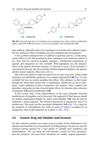 than sobering. Although orally active analogues were found, their addictive poten-
tial was identical to that of morphine and most morphine-derived analogues.
A few synthetic analogues have, in addition to agonistic activity, a weak antag-
onistic effect as well. The potential for these substances to be abused by addicts is
less than with the classical morphine analogues. Combination preparations of
agonists and antagonists are also available. With appropriate use, the analgesic
effect of the agonist dominates because it is present in excess. If the medicine is
injected intravenously, the more-strongly binding antagonist displaces the agonist,
and the desired euphoric effect never sets in.
The work with regard to improved selectivity was also successful. Today cough
medicines and antidiarrhea medicines, for example, loperamide 3.40 (Fig. 3.9), are
available that have no central morphine-like effects. This substance is able to pass
through the blood–brain barrier but is immediately expelled by an active trans-
porter. Upon inhibition of these transporters, for instance, when coupled with
quinidine, loperamide also has classical opiate effects. Its structure unites elements
of pethidine 3.36 and levomethadone 3.38.
In this section only a few representatives of the many thousand structural
modifications of morphine can be discussed. The approach of Paul Janssen should
not remain unmentioned though; he started with pethidine 3.36 with the goal of
preparing a strong analgesic, but instead experienced an unexpected success in
another area. The result was the neuroleptic haloperidol 3.41 (Fig. 3.9), a drug for
the treatment of schizophrenia, the mode of action of which is mediated by an
antagonistic effect at the dopamine D2 receptor (▶ Sect. 29.4).
3.4 Cocaine: Drug and Valuable Lead Structure
No other substance sparkles in so many ways as cocaine. In the introduction it was
already mentioned that it is at the pinnacle of all illegal drugs. Cocaine was also the
chemical starting material for a wide palette of valuable local anesthetics and
antiarrhythmics. We can thank the lead-structure cocaine for local anesthesia,
pain-free dentistry, and nerve-block anesthesia for smaller surgical procedures.
N
Cl
OH
Cl
O
CON(Me)2
N
OH
F
3.40 Loperamide 3.41 Haloperidol
Fig. 3.9 Structural derivatives of morphine and its analogues have led to selective antidiarrhea
agents, loperamide 3.40, for instance, as well as neuroleptics such as haloperidol 3.41.
3.4 Cocaine: Drug and Valuable Lead Structure 51
 