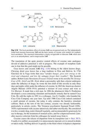 The translation of the quite positive central effects of cocaine onto analogues
devoid of addictive potential is still in progress. The example of morphine leads
one to fear that this goal might not be possible.
Coca leaves and cocaine 3.42 (Fig. 3.10) belong to the oldest known drugs.
Chewing dried coca leaves has a long tradition in Peru and Bolivia. In 1744
Garcilaso de la Vega wrote that coca “satisfies hunger, gives new energy to the
tired and exhausted, and lets the unhappy forget their troubles”. The Scottish
author, Robert Louis Stevenson (Treasure Island) wrote in his novella The Strange
Case of Dr. Jekyll and Mr. Hyde about a personality split that a doctor undergoes
under the influence of drugs; he wrote the first draft of this novella in only three
days and nights while under the influence of cocaine. In 1863 the American chemist
Angelo Mariani (1838–1914) patented a mixture of coca extract and wine as
Vin Mariani. It made him a rich man. In 1886 the pharmacist John S. Pemberton
developed a coca-containing stimulant and headache remedy that he named Coca
Cola. He sold the rights in 1891 to a colleague, Asa G. Candler, who founded the
Coca Cola Company one year later. Up until 1906 Coca Cola indeed contained
a small amount of cocaine, but today it only contains the harmless stimulant
caffeine. Back at the turn of the last century, cocaine was already fashionable,
particularly in artistic circles. The Viennese psychiatrist Sigmund Freud (1856–
1939) experimented with cocaine intensively and rather uncritically. He considered
it to be a wonder drug, took it himself regularly, and recommended it generously for
use in therapy, for the treatment of stomach aches, and for a depressed mood. Later,
after massive criticism from his colleagues he turned away from it.
Cocaine causes the release of dopamine from its transporter (see ▶ Sect. 30.7).
Usually it is sniffed, occasionally it is intravenously injected, or it is mixed in drinks
or taken orally. Sniffing delivers it quickly to the brain where it displaces dopamine
N
COOCH3
O O
H3C
H3C
H3C
O
H3C
O
H
NH2
3.42 Cocaine 3.43 Benzocaine
CH3
CH3 CH3
N
H
N N
H
N
O
H3C
H3C
O
3.44 Lidocaine 3.45 Mepivacaine
Fig. 3.10 The local anesthetic effect of cocaine 3.42 was recognized early on. The independently
found lead structure benzocaine 3.43 and the basic moiety of cocaine were models for synthetic
local anesthetics. The structural relationship is clearly recognizable in lidocaine 3.44, which also
acts as an antiarrhythmic, and in mepivacaine 3.45.
52 3 Classical Drug Research
 