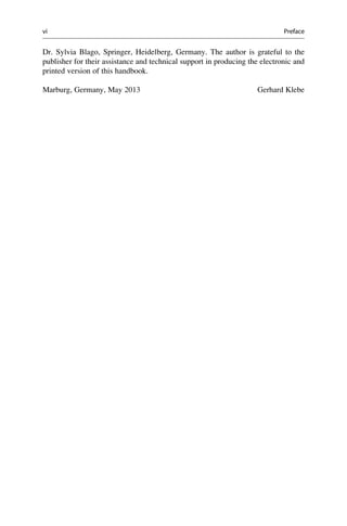 Dr. Sylvia Blago, Springer, Heidelberg, Germany. The author is grateful to the
publisher for their assistance and technical support in producing the electronic and
printed version of this handbook.
Marburg, Germany, May 2013 Gerhard Klebe
vi Preface
 