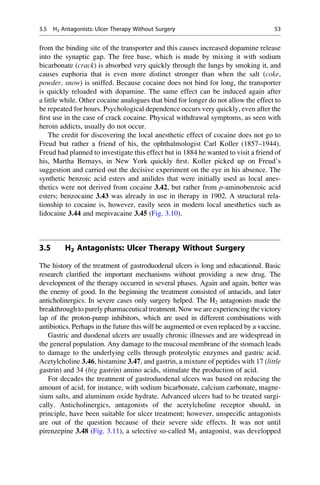 from the binding site of the transporter and this causes increased dopamine release
into the synaptic gap. The free base, which is made by mixing it with sodium
bicarbonate (crack) is absorbed very quickly through the lungs by smoking it, and
causes euphoria that is even more distinct stronger than when the salt (coke,
powder, snow) is sniffed. Because cocaine does not bind for long, the transporter
is quickly reloaded with dopamine. The same effect can be induced again after
a little while. Other cocaine analogues that bind for longer do not allow the effect to
be repeated for hours. Psychological dependence occurs very quickly, even after the
first use in the case of crack cocaine. Physical withdrawal symptoms, as seen with
heroin addicts, usually do not occur.
The credit for discovering the local anesthetic effect of cocaine does not go to
Freud but rather a friend of his, the ophthalmologist Carl Koller (1857–1944).
Freud had planned to investigate this effect but in 1884 he wanted to visit a friend of
his, Martha Bernays, in New York quickly first. Koller picked up on Freud’s
suggestion and carried out the decisive experiment on the eye in his absence. The
synthetic benzoic acid esters and anilides that were initially used as local anes-
thetics were not derived from cocaine 3.42, but rather from p-aminobenzoic acid
esters; benzocaine 3.43 was already in use in therapy in 1902. A structural rela-
tionship to cocaine is, however, easily seen in modern local anesthetics such as
lidocaine 3.44 and mepivacaine 3.45 (Fig. 3.10).
3.5 H2 Antagonists: Ulcer Therapy Without Surgery
The history of the treatment of gastroduodenal ulcers is long and educational. Basic
research clarified the important mechanisms without providing a new drug. The
development of the therapy occurred in several phases. Again and again, better was
the enemy of good. In the beginning the treatment consisted of antacids, and later
anticholinergics. In severe cases only surgery helped. The H2 antagonists made the
breakthrough to purely pharmaceutical treatment. Now we are experiencing the victory
lap of the proton-pump inhibitors, which are used in different combinations with
antibiotics. Perhaps in the future this will be augmented or even replaced by a vaccine.
Gastric and duodenal ulcers are usually chronic illnesses and are widespread in
the general population. Any damage to the mucosal membrane of the stomach leads
to damage to the underlying cells through proteolytic enzymes and gastric acid.
Acetylcholine 3.46, histamine 3.47, and gastrin, a mixture of peptides with 17 (little
gastrin) and 34 (big gastrin) amino acids, stimulate the production of acid.
For decades the treatment of gastroduodenal ulcers was based on reducing the
amount of acid, for instance, with sodium bicarbonate, calcium carbonate, magne-
sium salts, and aluminum oxide hydrate. Advanced ulcers had to be treated surgi-
cally. Anticholinergics, antagonists of the acetylcholine receptor should, in
principle, have been suitable for ulcer treatment; however, unspecific antagonists
are out of the question because of their severe side effects. It was not until
pirenzepine 3.48 (Fig. 3.11), a selective so-called M1 antagonist, was developped
3.5 H2 Antagonists: Ulcer Therapy Without Surgery 53
 