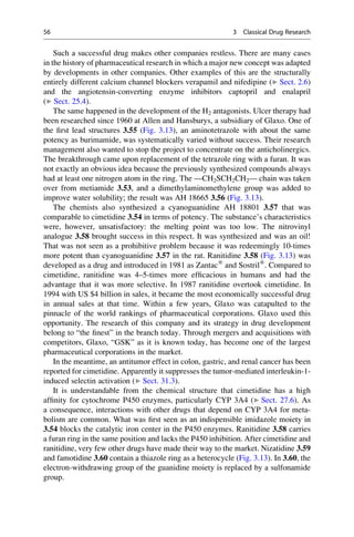 Such a successful drug makes other companies restless. There are many cases
in the history of pharmaceutical research in which a major new concept was adapted
by developments in other companies. Other examples of this are the structurally
entirely different calcium channel blockers verapamil and nifedipine (▶ Sect. 2.6)
and the angiotensin-converting enzyme inhibitors captopril and enalapril
(▶ Sect. 25.4).
The same happened in the development of the H2 antagonists. Ulcer therapy had
been researched since 1960 at Allen and Hansburys, a subsidiary of Glaxo. One of
the first lead structures 3.55 (Fig. 3.13), an aminotetrazole with about the same
potency as burimamide, was systematically varied without success. Their research
management also wanted to stop the project to concentrate on the anticholinergics.
The breakthrough came upon replacement of the tetrazole ring with a furan. It was
not exactly an obvious idea because the previously synthesized compounds always
had at least one nitrogen atom in the ring. The —CH2SCH2CH2— chain was taken
over from metiamide 3.53, and a dimethylaminomethylene group was added to
improve water solubility; the result was AH 18665 3.56 (Fig. 3.13).
The chemists also synthesized a cyanoguanidine AH 18801 3.57 that was
comparable to cimetidine 3.54 in terms of potency. The substance’s characteristics
were, however, unsatisfactory: the melting point was too low. The nitrovinyl
analogue 3.58 brought success in this respect. It was synthesized and was an oil!
That was not seen as a prohibitive problem because it was redeemingly 10-times
more potent than cyanoguanidine 3.57 in the rat. Ranitidine 3.58 (Fig. 3.13) was
developed as a drug and introduced in 1981 as Zantac®
and Sostril®
. Compared to
cimetidine, ranitidine was 4–5-times more efficacious in humans and had the
advantage that it was more selective. In 1987 ranitidine overtook cimetidine. In
1994 with US $4 billion in sales, it became the most economically successful drug
in annual sales at that time. Within a few years, Glaxo was catapulted to the
pinnacle of the world rankings of pharmaceutical corporations. Glaxo used this
opportunity. The research of this company and its strategy in drug development
belong to “the finest” in the branch today. Through mergers and acquisitions with
competitors, Glaxo, “GSK” as it is known today, has become one of the largest
pharmaceutical corporations in the market.
In the meantime, an antitumor effect in colon, gastric, and renal cancer has been
reported for cimetidine. Apparently it suppresses the tumor-mediated interleukin-1-
induced selectin activation (▶ Sect. 31.3).
It is understandable from the chemical structure that cimetidine has a high
affinity for cytochrome P450 enzymes, particularly CYP 3A4 (▶ Sect. 27.6). As
a consequence, interactions with other drugs that depend on CYP 3A4 for meta-
bolism are common. What was first seen as an indispensible imidazole moiety in
3.54 blocks the catalytic iron center in the P450 enzymes. Ranitidine 3.58 carries
a furan ring in the same position and lacks the P450 inhibition. After cimetidine and
ranitidine, very few other drugs have made their way to the market. Nizatidine 3.59
and famotidine 3.60 contain a thiazole ring as a heterocycle (Fig. 3.13). In 3.60, the
electron-withdrawing group of the guanidine moiety is replaced by a sulfonamide
group.
56 3 Classical Drug Research
 