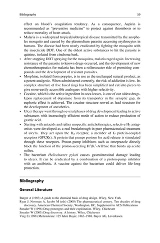 effect on blood’s coagulation tendency. As a consequence, Aspirin is
recommended as “preventive medicine” to protect against thrombosis or to
reduce mortality of heart attack.
• Malaria is a widespread tropical/subtropical disease transmitted by the anophe-
les mosquito and caused by the plasmodium parasite accessing erythrocytes in
humans. The disease had been nearly eradicated by fighting the mosquito with
the insecticide DDT. One of the oldest active substances to hit the parasite is
quinine, isolated from cinchona bark.
• After stopping DDT spraying for the mosquitos, malaria raged again. Increasing
resistance of the parasite to known drugs occurred, and the development of new
chemotherapeutics for malaria has been a rollercoaster ride of promising com-
pounds and the development of resistant parasites.
• Morphine, isolated from poppies, is in use as the unchanged natural product, as
a potent analgesic. When administered correctly, the risk of addiction is low. Its
complex structure of five fused rings has been simplified and cut into pieces to
give more-easily accessible analogues with higher selectivity.
• Cocaine, which is the active ingredient in coca leaves, is one of our oldest drugs.
Upon replacement of dopamine from its transporter in the synaptic gap, its
euphoric effect is achieved. The cocaine structure served as lead structure for
the development of anesthetics.
• Ulcer therapy went through several phases of drug development leading to active
substances with increasingly efficient mode of action to reduce production of
gastric acid.
• Starting with antacids and rather unspecific anticholinergics, selective H2 antag-
onists were developed as a real breakthrough in pure pharmaceutical treatment
of ulcera. They act upon the H2 receptor, a member of G protein-coupled
receptors (GPCRs). A protein that pumps protons for acid release is stimulated
through these receptors. Proton-pump inhibitors such as omeprazole directly
block the function of the proton-secreting H+
/K+
-ATPase that builds up acidic
milieu.
• The bacterium Helicobacter pylori causes gastrointestinal damage leading
to ulcers. It can be eradicated by a combination of a proton-pump inhibitor
with an antibiotic. A vaccine against the bacterium could deliver life-long
protection.
Bibliography
General Literature
Burger A (1983) A guide to the chemical basis of drug design. Wiley, New York
Ryan J, Newman A, Jacobs M (eds) (2000) The pharmaceutical century. Ten decades of drug
discovery. American Chemical Society, Washington, DC, Supplement to ACS Publications
Sneader W (1996) Drug prototypes and their exploitation. Wiley, Chichester
Sneader W (2005) Drug discovery. A history. Wiley, Chichester
Verg E (1988) Meilensteine: 125 Jahre Bayer, 1863–1988. Bayer AG, Leverkusen
Bibliography 59
 