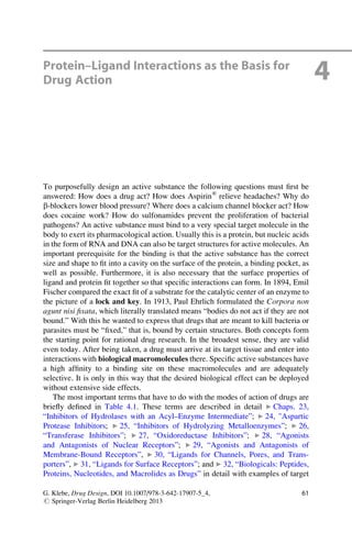 Protein–Ligand Interactions as the Basis for
Drug Action 4
To purposefully design an active substance the following questions must first be
answered: How does a drug act? How does Aspirin®
relieve headaches? Why do
b-blockers lower blood pressure? Where does a calcium channel blocker act? How
does cocaine work? How do sulfonamides prevent the proliferation of bacterial
pathogens? An active substance must bind to a very special target molecule in the
body to exert its pharmacological action. Usually this is a protein, but nucleic acids
in the form of RNA and DNA can also be target structures for active molecules. An
important prerequisite for the binding is that the active substance has the correct
size and shape to fit into a cavity on the surface of the protein, a binding pocket, as
well as possible. Furthermore, it is also necessary that the surface properties of
ligand and protein fit together so that specific interactions can form. In 1894, Emil
Fischer compared the exact fit of a substrate for the catalytic center of an enzyme to
the picture of a lock and key. In 1913, Paul Ehrlich formulated the Corpora non
agunt nisi fixata, which literally translated means “bodies do not act if they are not
bound.” With this he wanted to express that drugs that are meant to kill bacteria or
parasites must be “fixed,” that is, bound by certain structures. Both concepts form
the starting point for rational drug research. In the broadest sense, they are valid
even today. After being taken, a drug must arrive at its target tissue and enter into
interactions with biological macromolecules there. Specific active substances have
a high affinity to a binding site on these macromolecules and are adequately
selective. It is only in this way that the desired biological effect can be deployed
without extensive side effects.
The most important terms that have to do with the modes of action of drugs are
briefly defined in Table 4.1. These terms are described in detail ▶ Chaps. 23,
“Inhibitors of Hydrolases with an Acyl–Enzyme Intermediate”; ▶ 24, Aspartic
Protease Inhibitors; ▶ 25, “Inhibitors of Hydrolyzing Metalloenzymes”; ▶ 26,
“Transferase Inhibitors”; ▶ 27, “Oxidoreductase Inhibitors”; ▶ 28, “Agonists
and Antagonists of Nuclear Receptors”; ▶ 29, “Agonists and Antagonists of
Membrane-Bound Receptors”, ▶ 30, “Ligands for Channels, Pores, and Trans-
porters”, ▶ 31, “Ligands for Surface Receptors”; and ▶ 32, “Biologicals: Peptides,
Proteins, Nucleotides, and Macrolides as Drugs” in detail with examples of target
G. Klebe, Drug Design, DOI 10.1007/978-3-642-17907-5_4,
# Springer-Verlag Berlin Heidelberg 2013
61
 
