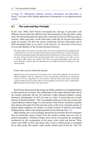 (▶ Chap. 32, “Biologicals: Peptides, Proteins, Nucleotides and Macrolides as
Drugs”), are more often finding application as therapeutics in our pharmaceutical
arsenal.
4.1 The Lock-and-Key Principle
In the early 1880s, Emil Fischer investigated the cleavage of glucosides with
different enzymes that only differed in the stereochemistry of the glycosidic carbon
atom. He noticed that particular glucosides could only be cleaved with one group of
enzymes. Other glucosides, on the other hand, could only be cleaved with another
group of enzymes. He drew the correct conclusions from his observation and in
1894 formulated them in an article in the Berichte der Deutschen Chemischen
Gesellschaft (Reports of the German Chemical Society):
The limited effect of enzymes on the glucosides can also be explained by the assumption that
a chemical process can be initiated only by those [enzymes] that have a similar geometric
construction that approximates that of the molecule [substrates]. To use a picture, I want to
say that enzymes and glucosides must fit together like a lock and key to be able to exert
a chemical effect upon one another. This idea has gained plausibility and value for
stereochemistry research after the phenomena was transferred from the biological to the
chemical field.
In the same year he refined this picture:
Apparently here the geometrical construction exerts such a large influence on the play of
chemical affinities that the comparison of the two molecules undergoing an interaction
seems to me to be comparable to a lock and key. If the fact that some yeasts can ferment
a larger number of hexoses than others is to be explained, the picture can be completed by
differentiating between master and special keys.
Emil Fischer did not pursue this image any further, and later even complained that it
is often quoted out of context. The configuration of the sugars interested him, that of
the isomeric glucosides did not. He expressed a rather distanced attitude to purely
theoretical considerations. In 1912, he wrote in a letter “I myself take not so much
pleasure in theoretical things.” This is remarkably modest for a man who exerted such
a great influence with his image of a lock and key! Emil Fischer would have certainly
been pleased and proud if he had seen the results of the X-ray structural analysis of
protein–ligand complexes, for instance, of retinol (vitamin A) bound to the retinol-
binding protein, which is the transport protein for this molecule (Fig. 4.1).
Many binding sites can exceedingly specifically discriminate between analogues
that are chemically closely related. Even the smallest mishap must not occur in
protein biosynthesis. Friedrich Cramer more closely investigated the recognition
mechanism for the incorporation of the amino acids valine and leucine. These
amino acids differ in their side-chains only in that a methyl group is exchanged
for an ethyl group. The smaller valine residue should easily fit into the “lock” for
4.1 The Lock-and-Key Principle 63
 