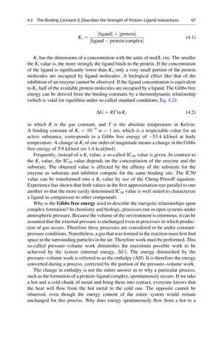 Ki ¼
½ligand  ½protein
½ligand  protein complex
(4.1)
Ki has the dimensions of a concentration with the units of mol/L (M). The smaller
the Ki value is, the more strongly the ligand binds to the protein. If the concentration
of the ligand is significantly lower than Ki, only a very small portion of the protein
molecules are occupied by ligand molecules. A biological effect like that of the
inhibition of an enzyme cannot be observed. If the ligand concentration is equivalent
to Ki, half of the available protein molecules are occupied by a ligand. The Gibbs free
energy can be derived from the binding constants by a thermodynamic relationship
(which is valid for equilibria under so-called standard conditions; Eq. 4.2):
DG ¼ RT ln Ki (4.2)
in which R is the gas constant, and T is the absolute temperature in Kelvin.
A binding constant of Ki ¼ 109
M ¼ 1 nM, which is a respectable value for an
active substance, corresponds to a Gibbs free energy of 53.4 kJ/mol at body
temperature. A change in Ki of one order of magnitude means a change in the Gibbs
free energy of 5.9 kJ/mol (or 1.4 kcal/mol).
Frequently, instead of a Ki value, a so-called IC50 value is given. In contrast to
the Ki value, the IC50 value depends on the concentration of the enzyme and the
substrate. The obtained value is affected by the affinity of the substrate for the
enzyme as substrate and inhibitor compete for the same binding site. The IC50
value can be transformed into a Ki value by use of the Cheng-Prusoff equation.
Experience has shown that both values in the first approximation run parallel to one
another so that the more easily determined IC50 value is well suited to characterize
a ligand in comparison to other compounds.
Why is the Gibbs free energy used to describe the energetic relationships upon
complex formation? In chemistry and biology, processes run in open systems under
atmospheric pressure. Because the volume of the environment is enormous, it can be
assumed that the external pressure is unchanged even in processes in which produc-
tion of gas occurs. Therefore these processes are considered to be under constant-
pressure conditions. Nonetheless, a gas that was formed in the reaction must first find
space in the surrounding particles in the air. Therefore work must be performed. This
so-called pressure–volume work diminishes the maximum possible work to be
achieved by the system (internal energy, DU). The energy diminished by the
pressure–volume work is referred to as the enthalpy (DH). It is therefore the energy
converted during a process, corrected by the portion of the pressure–volume work.
The change in enthalpy is not the entire answer as to why a particular process,
such as the formation of a protein–ligand complex, spontaneously occurs. If we take
a hot and a cold chunk of metal and bring them into contact, everyone knows that
the heat will flow from the hot metal to the cold one. The opposite cannot be
observed, even though the energy content of the entire system would remain
unchanged for this process. Why does energy spontaneously flow from a hot to a
4.3 The Binding Constant Ki Describes the Strength of Protein–Ligand Interactions 67
 