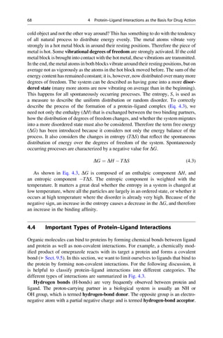 cold object and not the other way around? This has something to do with the tendency
of all natural process to distribute energy evenly. The metal atoms vibrate very
strongly in a hot metal block in around their resting positions. Therefore the piece of
metal is hot. Some vibrational degrees of freedom are strongly activated. If the cold
metal block is brought into contact with the hot metal, these vibrations are transmitted.
In the end, the metal atoms in both blocks vibrate around their resting positions, but on
average not as vigorously as the atoms in the hot block moved before. The sum of the
energy content has remained constant; it is, however, now distributed over many more
degrees of freedom. The system can be described as having gone into a more disor-
dered state (many more atoms are now vibrating on average than in the beginning).
This happens for all spontaneously occurring processes. The entropy, S, is used as
a measure to describe the uniform distribution or random disorder. To correctly
describe the process of the formation of a protein–ligand complex (Eq. 4.3), we
need not only the enthalpy (DH) that is exchanged between the two binding partners,
how the distribution of degrees of freedom changes, and whether the system migrates
into a more disordered state must also be considered. Therefore the term free energy
(DG) has been introduced because it considers not only the energy balance of the
process. It also considers the changes in entropy (TDS) that reflect the spontaneous
distribution of energy over the degrees of freedom of the system. Spontaneously
occurring processes are characterized by a negative value for DG.
DG ¼ DH  TDS (4.3)
As shown in Eq. 4.3, DG is composed of an enthalpic component DH, and
an entropic component TDS. The entropic component is weighted with the
temperature. It matters a great deal whether the entropy in a system is changed at
low temperature, where all the particles are largely in an ordered state, or whether it
occurs at high temperature where the disorder is already very high. Because of the
negative sign, an increase in the entropy causes a decrease in the DG, and therefore
an increase in the binding affinity.
4.4 Important Types of Protein–Ligand Interactions
Organic molecules can bind to proteins by forming chemical bonds between ligand
and protein as well as non-covalent interactions. For example, a chemically mod-
ified product of omeprazole reacts with its target a protein and forms a covalent
bond (▶ Sect. 9.5). In this section, we want to limit ourselves to ligands that bind to
the protein by forming non-covalent interactions. For the following discussion, it
is helpful to classify protein–ligand interactions into different categories. The
different types of interactions are summarized in Fig. 4.3.
Hydrogen bonds (H-bonds) are very frequently observed between protein and
ligand. The proton-carrying partner in a biological system is usually an NH or
OH group, which is termed hydrogen-bond donor. The opposite group is an electro-
negative atom with a partial negative charge and is termed hydrogen-bond acceptor.
68 4 Protein–Ligand Interactions as the Basis for Drug Action
 