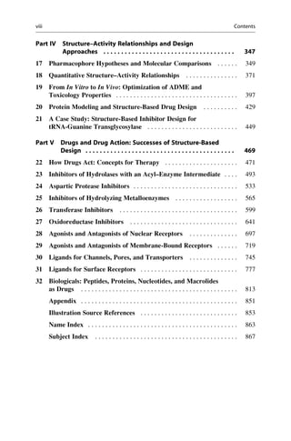 Part IV Structure–Activity Relationships and Design
Approaches . . . . . . . . . . . . . . . . . . . . . . . . . . . . . . . . . . . . . 347
17 Pharmacophore Hypotheses and Molecular Comparisons . . . . . . 349
18 Quantitative Structure–Activity Relationships . . . . . . . . . . . . . . . 371
19 From In Vitro to In Vivo: Optimization of ADME and
Toxicology Properties . . . . . . . . . . . . . . . . . . . . . . . . . . . . . . . . . . . 397
20 Protein Modeling and Structure-Based Drug Design . . . . . . . . . . 429
21 A Case Study: Structure-Based Inhibitor Design for
tRNA-Guanine Transglycosylase . . . . . . . . . . . . . . . . . . . . . . . . . . 449
Part V Drugs and Drug Action: Successes of Structure-Based
Design . . . . . . . . . . . . . . . . . . . . . . . . . . . . . . . . . . . . . . . . . . 469
22 How Drugs Act: Concepts for Therapy . . . . . . . . . . . . . . . . . . . . . 471
23 Inhibitors of Hydrolases with an Acyl–Enzyme Intermediate . . . . 493
24 Aspartic Protease Inhibitors . . . . . . . . . . . . . . . . . . . . . . . . . . . . . . 533
25 Inhibitors of Hydrolyzing Metalloenzymes . . . . . . . . . . . . . . . . . . 565
26 Transferase Inhibitors . . . . . . . . . . . . . . . . . . . . . . . . . . . . . . . . . . 599
27 Oxidoreductase Inhibitors . . . . . . . . . . . . . . . . . . . . . . . . . . . . . . . 641
28 Agonists and Antagonists of Nuclear Receptors . . . . . . . . . . . . . . 697
29 Agonists and Antagonists of Membrane-Bound Receptors . . . . . . 719
30 Ligands for Channels, Pores, and Transporters . . . . . . . . . . . . . . 745
31 Ligands for Surface Receptors . . . . . . . . . . . . . . . . . . . . . . . . . . . . 777
32 Biologicals: Peptides, Proteins, Nucleotides, and Macrolides
as Drugs . . . . . . . . . . . . . . . . . . . . . . . . . . . . . . . . . . . . . . . . . . . . . 813
Appendix . . . . . . . . . . . . . . . . . . . . . . . . . . . . . . . . . . . . . . . . . . . . . 851
Illustration Source References . . . . . . . . . . . . . . . . . . . . . . . . . . . . 853
Name Index . . . . . . . . . . . . . . . . . . . . . . . . . . . . . . . . . . . . . . . . . . . 863
Subject Index . . . . . . . . . . . . . . . . . . . . . . . . . . . . . . . . . . . . . . . . . 867
viii Contents
 