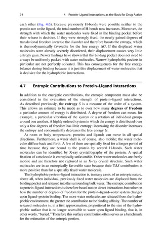 each other (Fig. 4.6). Because previously H-bonds were possible neither to the
protein nor to the ligand, the total number of H-bonds now increases. Moreover, the
strength with which the water molecules were fixed in the binding pocket before
their release is decisive. If they were strongly fixed, the newly gained degrees of
translational freedom increase the disorder and therefore boosts the entropy, which
is thermodynamically favorable for the free energy DG. If the displaced water
molecules were already severely disordered, their displacement causes very little
entropy gain. Newer findings have shown that the binding pocket does not need to
always be uniformly packed with water molecules. Narrow hydrophobic pockets in
particular are not perfectly solvated. This has consequences for the free energy
balance during binding because it is just this displacement of water molecules that
is decisive for the hydrophobic interactions.
4.7 Entropic Contributions to Protein–Ligand Interactions
In addition to the energetic contributions, the entropic component must also be
considered in the evaluation of the strength of protein–ligand interactions.
As described previously, the entropy S is a measure of the order of a system.
This allows an estimate to be made as to over how many degrees of freedom
a particular amount of energy is distributed. A degree of freedom can mean, for
example, a particular vibration of the system or a rotation of individual groups
around one another. A highly ordered system in which the energy is distributed over
only a few degrees of freedom has little entropy; increasing the disorder increases
the entropy and concomitantly decreases the free energy G.
At room or body temperature, proteins and ligands can move in all spatial
directions. Furthermore, a water shell is, of course, also mobile; the water mole-
cules diffuse back and forth. A few of them are spatially fixed for a longer period of
time because they are bound to the protein by several H-bonds. Such water
molecules can be identified by X-ray crystallography of the protein. A spatial
fixation of a molecule is entropically unfavorable. Other water molecules are freely
mobile and are therefore not captured in an X-ray crystal structure. Such water
molecules are in an entropically favorable state because their TDS contribution is
more positive than for a spatially fixed water molecule.
The hydrophobic protein–ligand interaction is, in many cases, of an entropic nature,
above all, when individual, previously fixed water molecules are displaced from the
binding pocket and released into the surrounding bulk water. The entropic contribution
to protein–ligand interactions is therefore based not on direct interactions but rather on
how the number of degrees of freedom for the protein–ligand–water system changes
upon ligand–protein binding. The more water molecules are released from the hydro-
phobic environment, the greater the contribution to the binding affinity. The number of
released molecules is, in a first approximation, proportional to the size of the hydro-
phobic surface that is no longer accessible to water upon ligand binding, that is, in
other words, “buried.” Therefore this surface contribution often serves as a benchmark
for the estimation of the entropic portion.
74 4 Protein–Ligand Interactions as the Basis for Drug Action
 