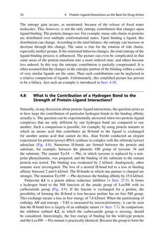 The entropy gain occurs, as mentioned, because of the release of fixed water
molecules. This, however, is not the only entropy contribution that changes upon
ligand binding. The protein changes too. For example, many side chains in proteins
are distributed over multiple conformational states. Upon binding a ligand, this
distribution can change. According to the total balance, the entropy can increase or
decrease through this change. The same is true for the rotation of side chains,
especially methyl groups. If the rotational behavior changes, the total entropy of the
ligand-binding process is influenced. The picture can even be complicated in that
some areas of the protein transform into a more ordered state, and others become
less ordered. In this way the entropic contribution is partially compensated. It is
often assumed that the changes in the entropic portion of the binding within a series
of very similar ligands are the same. Then such contributions can be neglected in
a relative comparison of ligands. Unfortunately, this simplified picture has proven
to be a fallacy. Just such an example is introduced in Sect. 4.10.
4.8 What Is the Contribution of a Hydrogen Bond to the
Strength of Protein–Ligand Interactions?
Naturally, in any discussion about protein–ligand interactions, the question arises as
to how large the contribution of particular hydrogen bonds to the binding affinity
actually is. The question can be experimentally answered when two protein–ligand
complexes that are only different by one hydrogen bond are compared to one
another. Such a comparison is possible, for example, by using protein mutants in
which an amino acid that contributes an H-bond to the ligand is exchanged
for another amino acid that cannot do this. Alan Fersht conducted an elegant
experiment for protein tyrosyl–RNA synthase in complex with the substrate tyrosyl
adenylate (Fig. 4.8). Numerous H-bonds are formed between the protein and
substrate, for example, between the phenolic OH group of tyrosine 34 and
the substrate. The mutant Tyr34 ! Phe, in which tyrosine is replaced by a non-
polar phenylalanine, was prepared, and the binding of the substrate to the mutant
protein was tested. The binding was weakened by 2 kJ/mol. Analogously, other
mutants were investigated. The loss of a neutral H-bond led to a loss in binding
affinity between 2 and 6 kJ/mol. The H-bonds in which one partner is charged are
stronger. The mutation Tyr169 ! Phe decreases the binding affinity by 15.6 kJ/mol.
Fidarestat 4.1 is a potent aldose reductase inhibitor (▶ Sect. 27.5). It forms
a hydrogen bond to the NH function of the amide group of Leu300 with its
carboxamide group (Fig. 4.9). If the leucine is exchanged for a proline, the
possibility of forming the H-bond is lost because proline has no free NH group.
This exchange means a loss in free energy of 7.8 kJ/mol. When the partitioning of
enthalpy DH and entropy TDS is measured by microcalorimetry, it can be seen
that the H-bond loss is largely of an enthalpic nature (▶ Sect. 7.7). In comparison,
the inhibitor sorbinil 4.2, in which the carboxamide group is missing, should
be considered. Interestingly, the free energy of binding for the wild-type protein
and the Leu300 ! Pro mutant is practically identical. Because the group to form the
76 4 Protein–Ligand Interactions as the Basis for Drug Action
 