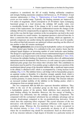 complexes is considered, the DG of weakly binding millimolar complexes
and strongly binding nanomolar complexes fall between ca. 35–55 kJ/mol. A lead
structure optimization (▶ Chap. 8, “Optimization of Lead Structures”) usually
covers an even smaller range. Typically, the binding constants are improved by
5–6 orders of magnitude, which correspond to 25–30 kJ/mol. Upon exchanging
functional groups in a lead structure, the enthalpy DH usually varies over
a considerably broader range. If the change in DG is much smaller during the
course of this replacement, out of purely mathematical reasons the changes in the
enthalpy DH must be compensated by an opposite change in the entropy TDS. It is
only in this way that the large variations in the two properties can lead to the result
that DG remains in a small window. An important question is derived from this: Is
there a connection that causes the enthalpy and entropy, which are opponents, to
partially compensate one another during the optimization? How can it be nonethe-
less achieved that both measures are optimized without canceling out the effects of
one another so that DG remains unchanged?
Entropic optimization aims at increasing the hydrophobic surface of a ligand that
becomes buried upon binding. It is embodied in this very intuitive factor that the
enlarged ligand displaces an increasing number of water molecules upon binding.
The design of a rigid ligand with correctly frozen conformational degrees of freedom
usually leads to an improvement in the entropic binding contribution (▶ Sect. 24.6).
To increase the enthalpic binding of a ligand to the protein, above all, additional polar
interactions must be incorporated. This, however, as a rule comes at a price in that the
additional polar groups must first release their solvation shell. This contribution to
desolvation must be paid for. If an amidine group is added to the para position of the
unsubstituted phenyl group of the thrombin inhibitor 4.6, a significant improvement
in the affinity is obtained in 4.7, which is accompanied by a strong increase in the
enthalpy (Fig. 4.13). The inhibitor forms a salt bridge with its benzamidine group to
an aspartate residue in thrombin. It is therefore strongly spatially fixed, which is
entropically unfavorable. The inhibitor 4.6, which lacks the polar group, binds with
a similar geometry. It cannot, however, form the salt bridge. The structure indicates
an increased residual mobility of the inhibitor in the binding pocket, which is
advantageous from an entropic point of view.
The two compounds 4.8 and 4.9 also represent thrombin inhibitors. They
differ in the size of the cycloalkyl group on the basic scaffold that fills
a hydrophobic pocket of the protein. Both inhibitors have practically the
same binding affinity for thrombin. However, the free energy of binding is
partitioned very differently into the enthalpy and entropy components. The
compound with the cyclopentyl substituent has an enthalpic advantage and an
entropic disadvantage compared to the six-membered-ring derivative. From
where does this surprising effect originate? The crystal structures of the two
derivatives with thrombin show an important difference with regard to the
cycloalkyl group. Whereas the five-membered ring is easily recognized in
the electron density (▶ Sect. 13.5), practically no density at all is visible
where the six-membered ring should be encountered. Such an observation in
an X-ray structure indicates a high degree of disorder in a particular moiety of
82 4 Protein–Ligand Interactions as the Basis for Drug Action
 