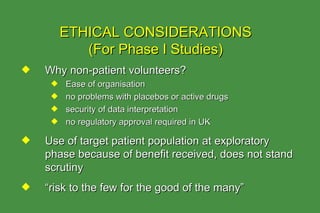 Why non-patient volunteers? Ease of organisation no problems with placebos or active drugs security of data interpretation no regulatory approval required in UK Use of target patient population at exploratory phase because of benefit received, does not stand scrutiny “ risk to the few for the good of the many” ETHICAL CONSIDERATIONS (For Phase I Studies) 