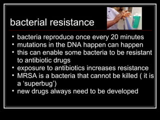 bacterial   resistance bacteria reproduce once every 20 minutes mutations in the DNA happen can happen this can enable some bacteria to be resistant to antibiotic drugs exposure to antibiotics increases resistance MRSA is a bacteria that cannot be killed ( it is a ‘superbug’) new drugs always need to be developed 