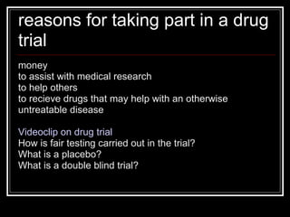 reasons for taking part in a drug trial money to assist with medical research to help others to recieve drugs that may help with an otherwise untreatable disease Videoclip on drug trial How is fair testing carried out in the trial? What is a placebo? What is a double blind trial? 