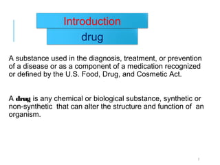 A substance used in the diagnosis, treatment, or prevention
of a disease or as a component of a medication recognized
or defined by the U.S. Food, Drug, and Cosmetic Act.
A drug is any chemical or biological substance, synthetic or
non-synthetic that can alter the structure and function of an
organism.
09/07/2007 DEPT. OF PHARMACEUTICS 3
drug
Introduction
 