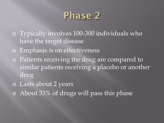  Typically involves 100-300 individuals who
have the target disease
 Emphasis is on effectiveness
 Patients receiving the drug are compared to
similar patients receiving a placebo or another
drug
 Lasts about 2 years
 About 33% of drugs will pass this phase
 