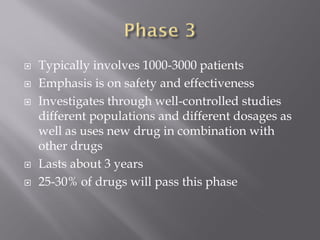  Typically involves 1000-3000 patients
 Emphasis is on safety and effectiveness
 Investigates through well-controlled studies
different populations and different dosages as
well as uses new drug in combination with
other drugs
 Lasts about 3 years
 25-30% of drugs will pass this phase
 