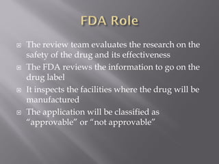  The review team evaluates the research on the
safety of the drug and its effectiveness
 The FDA reviews the information to go on the
drug label
 It inspects the facilities where the drug will be
manufactured
 The application will be classified as
“approvable” or “not approvable”
 