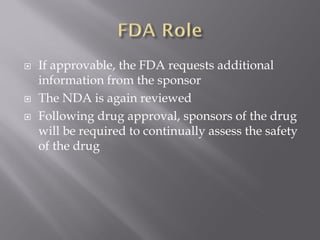  If approvable, the FDA requests additional
information from the sponsor
 The NDA is again reviewed
 Following drug approval, sponsors of the drug
will be required to continually assess the safety
of the drug
 