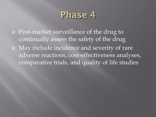  Post-market surveillance of the drug to
continually assess the safety of the drug
 May include incidence and severity of rare
adverse reactions, cost-effectiveness analyses,
comparative trials, and quality of life studies
 