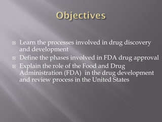  Learn the processes involved in drug discovery
and development
 Define the phases involved in FDA drug approval
 Explain the role of the Food and Drug
Administration (FDA) in the drug development
and review process in the United States
 