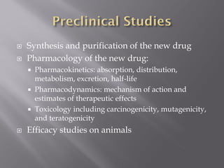 Synthesis and purification of the new drug
 Pharmacology of the new drug:
 Pharmacokinetics: absorption, distribution,
metabolism, excretion, half-life
 Pharmacodynamics: mechanism of action and
estimates of therapeutic effects
 Toxicology including carcinogenicity, mutagenicity,
and teratogenicity
 Efficacy studies on animals
 