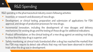 R&D Spending
R&D spending in the pharmaceutical industry covers following activities
▸ Invention, or research and discovery of new drugs;
▸ Development, or clinical testing, preparation and submission of applications for FDA
approval, and design of production processes for new drugs;
▸ Incremental innovation, including the development of new dosages and delivery
mechanisms for existing drugs and the testing of those drugs for additional indications;
▸ Product differentiation, or the clinical testing of a new drug against an existing rival drug
to show that the new drug is superior; and
▸ Safety monitoring, or clinical trials (conducted after a drug has reached the market) that
the FDA may require to detect side effects that may not have been observed in shorter
trials when the drug was in development.
8b
 